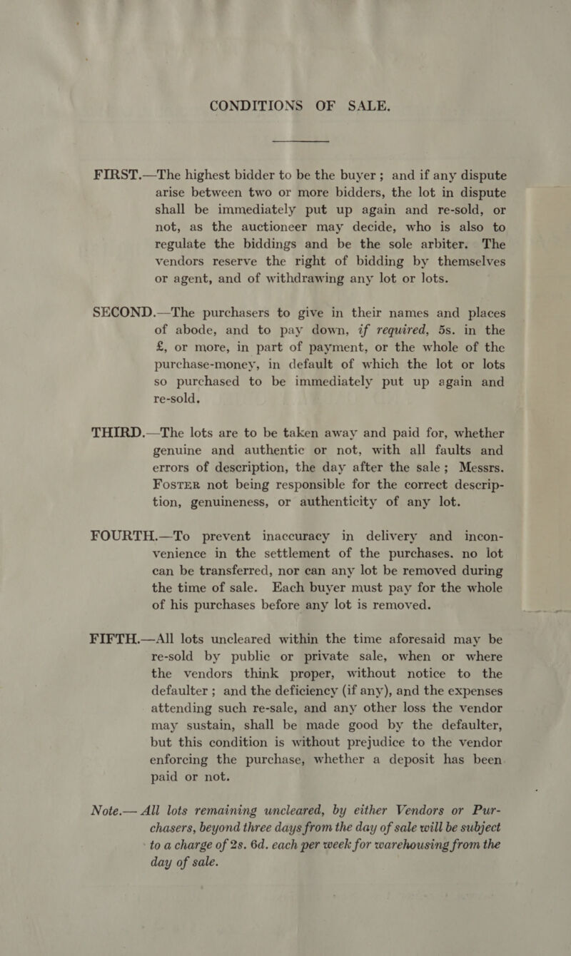 CONDITIONS OF SALE. FIRST.—The highest bidder to be the buyer; and if any dispute arise between two or more bidders, the lot in dispute shall be immediately put up again and re-sold, or not, as the auctioneer may decide, who is also to regulate the biddings and be the sole arbiter. The vendors reserve the right of bidding by themselves or agent, and of withdrawing any lot or lots. SECOND.—The purchasers to give in their names and places of abode, and to pay down, if required, 5s. in the £, or more, in part of payment, or the whole of the purchase-money, in default of which the lot or lots so purchased to be immediately put up again and re-sold, THIRD.—The lots are to be taken away and paid for, whether genuine and authentic or not, with all faults and errors of description, the day after the sale; Messrs. FostER not being responsible for the correct descrip- tion, genuineness, or authenticity of any lot. FOURTH.—To prevent inaccuracy in delivery and incon- venience in the settlement of the purchases. no lot can be transferred, nor can any lot be removed during the time of sale. Each buyer must pay for the whole of his purchases before any lot is removed. FIFTH.—All lots uncleared within the time aforesaid may be re-sold by public or private sale, when or where the vendors think proper, without notice to the defaulter ; and the deficiency (if any), and the expenses attending such re-sale, and any other loss the vendor may sustain, shall be made good by the defaulter, but this condition is without prejudice to the vendor enforcing the purchase, whether a deposit has been. paid or not. Note.— All lots remaining uncleared, by either Vendors or Pur- chasers, beyond three days from the day of sale will be subject - to a charge of 2s. 6d. each per week for warehousing from the day of sale.