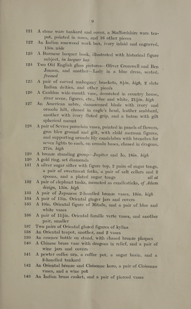 121 122 123 124 125 126 127 128 129 130 131 132 133 134 135 156 137 138 139 140 141 142 143 | Gg A stone ware tankard and cover, a Staffordshire ware tea- pot, painted in roses, and 16 other pieces An Indian rosewood work box, ivory inlaid and engraved, 157n. wide A Burmese lacquer book, illustrated with historical figure subject, in lacquer bow | | Two Old English glass pictures—Oliver Cromwell and Ben Jonson, and another—Lady in a blue dress, seated, framed A pair of carved mahogany brackets, 84in. high, 2 slate Indian deities, and other piecés A Cauldon wide-mouth vase, decorated in country house, river scene, figures, etc., blue and white, 213in. high An American sabre, damascened blade with ivory and ormolu hilt, chased in eagle’s head, leather scabbard, another with ivory fluted grip, and a baton with gilt spherical mount A pair of Sevres porcelain vases, painted in panels of flowers, gros bleu ground and gilt, with child merman figures, and supporting ormolu lily candelabra with branches for seven lights to each, on ormolu bases, chased in dragons, 27in. high A bronze standing group—Jupiter and Io, 18in. high A gold ring, set diamonds A silver sugar sifter with figure top, 2 pairs of sugar tongs, a pair of sweetmeat forks, a pair of salt cellars and 2 spoons, and a plated sugar tongs all at A pair of elephant tusks, mounted as candlesticks, of Adam design, 15in. high A pair of Japanese 2-handled bronze vases, 13én. high A pair of 1lin. Oriental ginger jars and covers A 10in. Oriental figure of Mitafu, and a pair of blue and white vases A pair of 11}in. Oriental famille verte vases, and another pair, smaller Two pairs of Oriental glazed figures of kylins An Oriental teapot, another, and 2 vases An essence bottle on stand, with chased bronze plaques A Chinese brass vase with dragons in relief, and a pair of wine jars and covers A pewter coffee urn, a coffee pot, a sugar basin, and a 2-handled tankard An Oriental bronze and Cloisonne koro, a pair of Cloisonne vases, and a wine pot An Indian brass casket, and a pair of pierced vases