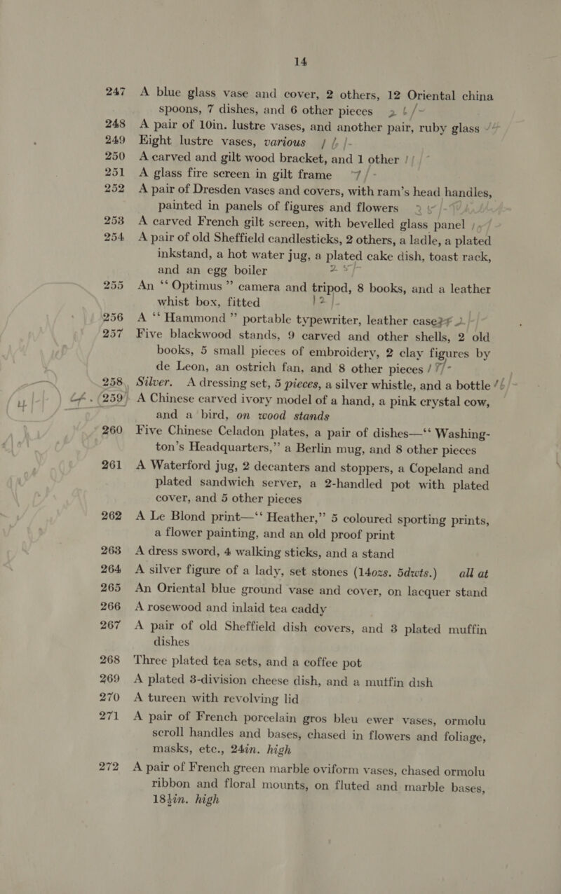 272 14 A blue glass vase and cover, 2 others, 12 Oriental china spoons, 7 dishes, and 6 other pleces 2 L /- Kight lustre vases, various | /, |- A carved and gilt wood bracket, and 1 other / A glass fire sereen in gilt frame ~~ / - A pair of Dresden vases and covers, with ram’s head handles, painted in panels of figures and flowers &gt; A carved French gilt screen, with bevelled glass panel ; , A pair of old Sheffield candlesticks, 2 others, a ladle, a plated inkstand, a hot water jug, a ae cake dish, toast rack, and an egg boiler “ An “‘ Optimus ”’ camera and tripod, 8 books, and a leather whist box, fitted }2| A “ Hammond ” portable typewriter, leather case? Five blackwood stands, 9 carved and other shells, 2 old de Leon, an ostrich fan, and 8 other pieces / //* and a bird, on wood stands Five Chinese Celadon plates, a pair of dishes—‘‘ Washing- ton’s Headquarters,”’ a Berlin mug, and 8 other pieces A Waterford jug, 2 decanters and stoppers, a Copeland and plated sandwich server, a 2-handled pot with plated cover, and 5 other pieces A Le Blond print—‘‘ Heather,’ 5 coloured sporting prints, a flower painting, and an old proof print A dress sword, 4 walking sticks, and a stand A silver figure of a lady, set stones (140zs. 5dwts. ) all at An Oriental blue ground vase and cover, on lacquer stand A rosewood and inlaid tea caddy A pair of old Sheffield dish covers, and 8 plated muffin dishes Three plated tea sets, and a coffee pot A plated 3-division cheese dish, and a mutfin dish A tureen with revolving lid A pair of French porcelain gros bleu ewer vases, ormolu scroll handles and bases, chased in flowers and foliage, masks, etc., 24in. high A pair of French green marble oviform vases, chased ormolu ribbon and floral mounts, on fluted and marble bases, 18hin. high ~