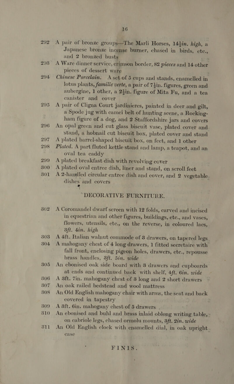 292 302 303 304 305 306 307 308 309 310 311 16 A pair of bronze groups—The Marli Horses, 144in. high, a Japanese bronze incense burner, chased in birds, etc., and 2 bronzed busts A Ware dinner service, crimson border, 82 pieces and 14 other pieces of dessert ware ’ Chinese Porcelain. A set of 5 cups and stands, enamelled in lotus plants, famille verte, a pair of 7}in. figures, green and aubergine, 1 other, a 24in. figure of Mita Fu, and a tea canister and cover A pair of Cligna Court jardinieres, painted in deer and gilt, a Spode jug with camei belt of hunting scene, a Rocking- ham figure of a dog, and 2 Staffordshire jars and covers An opal green and cut glass biscuit vase, plated cover and stand, a hobnail cut biscuit box, plated cover and stand A plated barrel-shaped biscuit box, on feet, and 1 other Plated. A part fluted kettle stand and lamp, a teapot, and an oval tea caddy A plated breakfast dish with revolving cover A plated oval entree dish, liner and stand, on scroll feet A 2-handled circular entree dish and cover, and 2 vegetable. dishes. and covers “DECORATIVE FURNITURE. A Coromandel dwarf screen with 12 folds, carved and incised in equestrian and other figures, buildings, etc., and vases, flowers, utensils, etc., on the reverse, in coloured laes, 3ft. 4in. high A 4ft. Italian walnut commode of 8 drawers, on tapered legs A mahogany chest of 4 long drawers, 1 fitted secretaire with fall front, enclosing pigeon holes, drawers, etc., repousse brass handles, 3ft. 5in. wide An ebonised oak side board with 3 drawers and cupboards at ends and continued back with shelf, 4ft. 6in. wide A 3ft. 7in. mahogany chest of 3 long and 2 short drawers An oak railed bedstead and wool mattress An Old English mahogany chair with arms, the seat and back covered in tapestry A 3ft. 6in. mahogany chest of 5 drawers An ebonised and buhl and brass inlaid oblong writing table, » on cabriole legs, chased ormolu mounts, 3ft. 2in. wide An Old English clock with enamelled dial, in oak upright. case FINIS.