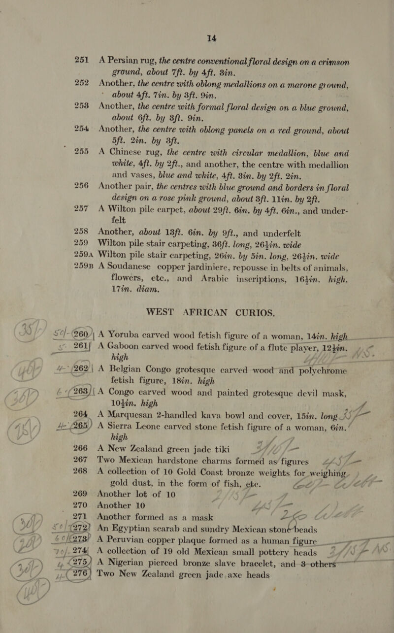 251 A Persian rug, the centre conventional floral design on a crimson . ground, about 7ft. by Aft. 8in. 252 Another, the centre with oblong medallions on a marone ground, about 4ft. Tin. by 3ft. 9in. 253 Another, the centre with formal floral design on a blue ground, about 6ft. by 3ft. 9in. 254 Another, the centre with oblong panels on a red ground, about 5ft. 2in. by 3ft. 255 A Chinese rug, the centre with circular medallion, blue and white, Aft. by 2ft., and another, the centre with medallion and vases, blue and white, 4ft. 3in. by 2ft. 2in. 256 Another pair, the centres with blue ground and borders in floral design on a rose pink ground, about 3ft. 11in. by 2ft. 257 A Wilton pile carpet, about 29ft. 6in. by 4ft. 6in., and under- felt 258 Another, about 18ft. 6in. by 9ft., and underfelt 259 Wilton pile stair carpeting, 36ft. long, 26}in. wide 2594 Wilton pile stair carpeting, 26in. by 5in. long, 26}in. wide 2598 A Soudanese copper jardiniere, repousse in belts of animals, flowers, ete., and Arabic inscriptions, 16}in. high. 17in. diam. WEST AFRICAN CURIOS. A “261 L| A Gaboon carved wood fetish h figure of a flute player, 124i. / ‘i high 4 (262\ A Belgian Congo grotesque carved wood and poy chrome | fetish figure, 18in. high Pa (263) | A Congo carved wood and painted grotesque devil mask, 104in. high he 264 A Marquesan 2-handled kava bowl and cover, 15in. long 0 at Ae 265) A Sierra Leone carved stone fetish figure of a woman, 6in.’ ¥, high a 7 266 A New Zealand green jade tiki HH, - / 267 Two Mexican hardstone charms formed as figures Lp L=— 268 A collection of 10 Gold Coast bronze weights for weighing. , gold dust, in the form of fish, ete. let -— C/T 269 Another lot of 10 _ 270 Another 10 La ped ns _ 271 Another formed as a mask | AKO vo} | 87 2) An Egyptian scarab and sundry Mexican stonéheads 6 OK ors) A Peruvian copper plaque formed as a human figure __ 9 oe A collection of 19 old Mexican small pottery heads ©. “* * A Nigerian pierced bronze slave bracelet, and 8-others--~ 6) Two New Zealand green jade axe heads 