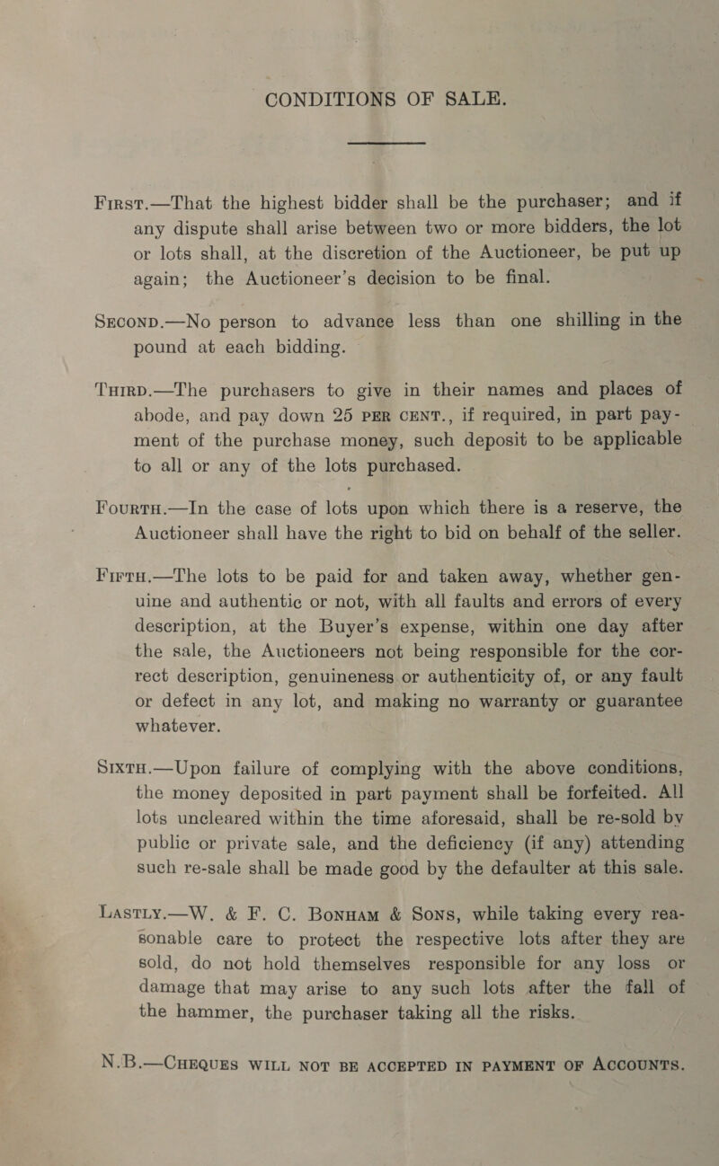 CONDITIONS OF SALE. First.—That the highest bidder shall be the purchaser; and if any dispute shall arise between two or more bidders, the lot or lots shall, at the discretion of the Auctioneer, be put up again; the Auctioneer’s decision to be final. Seconp.—No person to advance less than one shilling in the pound at each bidding. THmrD.—The purchasers to give in their names and places of abode, and pay down 25 PER CENT., if required, in part pay- ment of the purchase money, such deposit to be applicable to all or any of the lots purchased. FourtH.—In the case of lots upon which there is a reserve, the Auctioneer shall have the right to bid on behalf of the seller. Firra.—The lots to be paid for and taken away, whether gen- uine and authentic or not, with all faults and errors of every description, at the Buyer’s expense, within one day after the sale, the Auctioneers not being responsible for the cor- rect description, genuineness or authenticity of, or any fault or defect in any lot, and making no warranty or guarantee whatever. SixtH.—Upon failure of complying with the above conditions, the money deposited in part payment shall be forfeited. All lots uncleared within the time aforesaid, shall be re-sold by public or private sale, and the deficiency (if any) attending such re-sale shall be made good by the defaulter at this sale. Lastity.—W. &amp; F. C. Bonnam &amp; Sons, while taking every rea- sonable care to protect the respective lots after they are sold, do not hold themselves responsible for any loss or damage that may arise to any such lots after the fall of the hammer, the purchaser taking all the risks. N.B.—CHEQUES WILL NOT BE ACCEPTED IN PAYMENT OF ACCOUNTS.