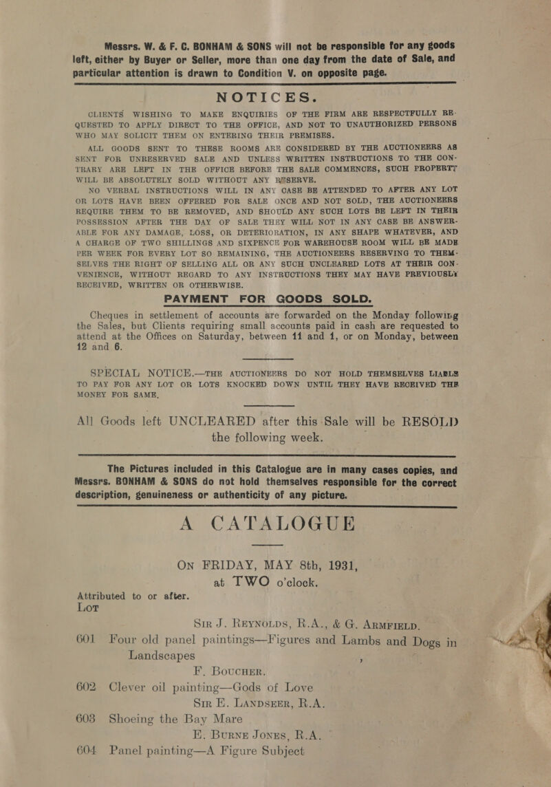 Messrs. W. &amp; F. C. BONHAM &amp; SONS will not be responsible for any goods left, either by Buyer or Seller, more than one day from the date of Sale, and particular attention is drawn to Condition V. on opposite page. NOTICES. CLIENTS WISHING TO MAKE ENQUIRIES OF THE FIRM ARE RESPECTFULLY RE- QUESTED TO APPLY DIRECT TO THE OFFICE, AND NOT TO URAUT ROBE PERSONS WHO MAY SOLICIT THEM ON ENTERING THEIR PREMISES. ALL GOODS SENT TO THESE ROOMS ARE CONSIDERED BY THE AUCTIONEERS A8 SENT FOR UNRESERVED SALE AND UNLESS WRITTEN INSTRUCTIONS TO THE CON- TRARY ARE LEFT IN THE OFFICE BEFORE THE SALE COMMENOES, SUCH PROPERTY WILL BE ABSOLUTELY SOLD WITHOUT ANY R#SERVE. NO VERBAL INSTRUCTIONS WILL IN ANY CASE BE ATTENDED TO AFTER ANY LOT OR LOTS HAVE BEEN OFFERED FOR SALE ONCE AND NOT SOLD, THE AUCTIONEERS REQUIRE THEM. TO BE REMOVED, AND SHOULD ANY SUCH LOTS BE LEFT IN THEIR POSSESSION AFTER THE DAY OF SALE THEY WILL NOT IN ANY CASE BE ANSWER- ABLE FOR ANY DAMAGE, LOSS, OR DETERIORATION, IN ANY SHAPE WHATEVER, AND A CHARGE OF TWO SHILLINGS AND SIXPENCE FOR WAREHOUSE ROOM WILL BE MADE PER WEEK FOR EVERY LOT SO REMAINING, THE AUCTIONEERS RESERVING TO THEM- SELVES THE RIGHT OF SELLING ALL OR ANY SUCH UNCLEARED LOTS AT THEIR OON- VENIENCE, WITHOUT REGARD TO ANY INSTRUCTIONS THEY MAY HAVE PREVIOUSL¢ RECEIVED, WRITTEN OR OTHERWISE. PAYMENT FOR GOODS SOLD. Cheques in settlement of accounts are forwarded on the Monday following the Sales, but Clients requiring small accounts paid in cash are requested to attend at the Offices on Saturday, between 11 and 1, or on Monday, between 12 and 6.  SPECIAL NOTICEH.—THE AUCTIONEERS DO NOT HOLD THEMSELVES LIABL TO PAY FOR ANY LOT OR LOTS KNOCKED DOWN UNTIL THEY HAVE RECEIVED THE MONEY FOR SAME, All Goods left UNCLEARED after this Sale will be RESOLD the following week.  The Pictures included in this Catalogue are in many cases copies, and Messrs. BONHAM &amp; SONS do not hold themselves responsible for the correct description, genuineness or authenticity of any picture. A CATALOGUE  On FRIDAY, MAY 8th, 1931, at IT WO o’clock. Attributed to or after. Lot Sir J. ReEyNoups, R.A., &amp; G. ARMFIELD. . 601 Four old panel paintings—Figures ana Lambs and Dogs in eS Landscapes : F, BoucHer. 602 Clever oil painting—Gods of Love Sir E. LAnpsEsER, R.A. 603 Shoeing the Bay Mare EK. Burne Jonus, R.A. ?
