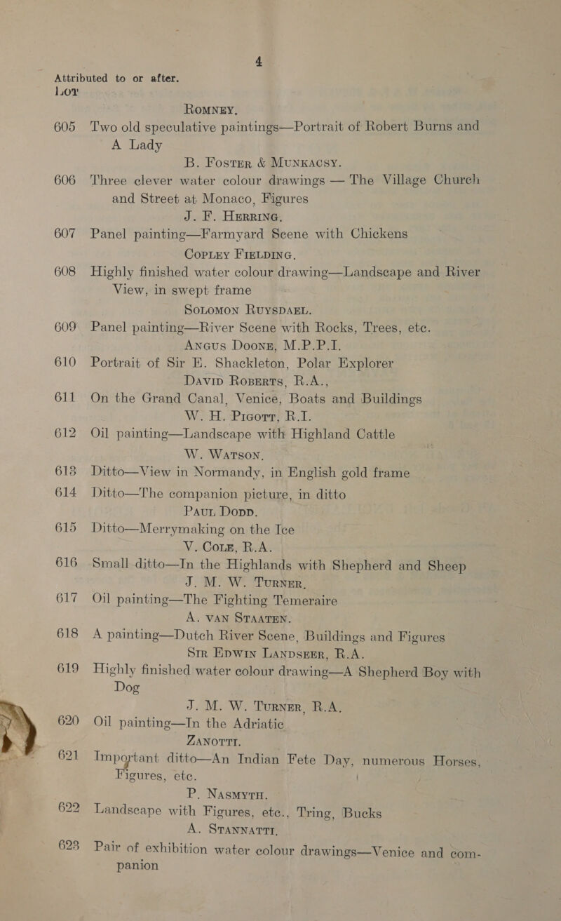 606 608 609 610 611 o> aad bo 614 615 616 617 619 ROMNEY, A Lady B. Foster &amp; Munxacsy. Three clever water colour drawings — The Village Church and Street at Monaco, Figures J. . HERRING. CopLiy FIELDING. Highly finished water colour drawing—Landscape and River View, in swept frame SoLomon RuyspDAkL. Panel painting—River Scene with Rocks, Trees, etc. Anaus Doonsz, M.P.P.I. Portrait of Sir E. Shackleton, Polar Explorer Daviv Roserts, R.A., On the Grand Canal, Venice, Boats and Buildings | W.H. Picorr, R.I. Oil painting—Landscape with Highland Cattle W. Watson. Ditto—View in Normandy, in English gold frame Ditto—The companion picture, in ditto Pau Dopp. Ditto—Merrymaking on the Ice V. Coz, R.A. Small ditto—In the Highlands with Shepherd and Sheep J. M. W. Turner. Oil painting—The Fighting Temeraire A. VAN STAATEN. Str Epwin Lanpserr, R.A. Highly finished water colour drawing—A Shepherd Boy with Dog J. M. W. Turner, R.A. Oil painting—In the Adriatic ZANOTTI. Important ditto—An Indian Fete Day, numerous Horses, Figures, ete. P. NAsmyrn. Landscape with Figures, etc., Tring, Bucks A. STANNATTT, Pair of exhibition water colour drawings—Venice and com- panion