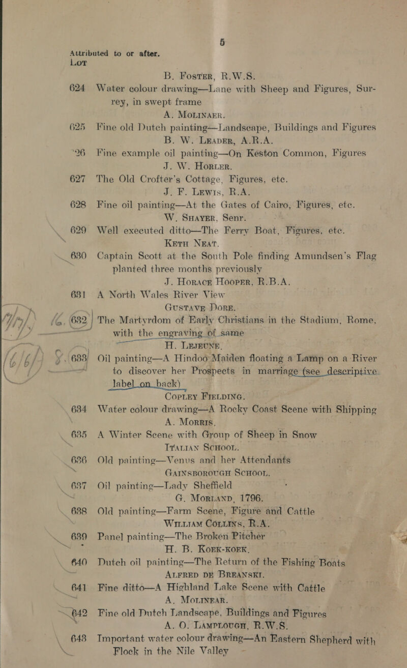624 630 631 (6, 682 634 635 636 B. Foster, R.W.S. Water colour drawing—Lane with Sheep and Figures, Sur- rey, in swept frame A. MOLINAER. Fine old Dutch painting—Landseape, Buildings and Figures B. W. Leaver, A.R.A. Fine example oil painting—On Keston Common, Figures J. W. Horwer. The Old Crofter’s Cottage, Figures, etc. a. F. Eeywis, Ree Fine oil painting—At the Gates of Cairo, Figures, etc. W. Sayer, Senr. Well executed ditto—The Ferry Boat, Figures, ete. Kern Nzat. Captain Seott at the South Pole finding Amundsen’s Flag planted three months previously J. Horace Hooper, R.B.A. A North Wales River View GUSTAVE DORE. | The Martyrdom of Early Christians in the Stadium, Rome, with the engraving of same —— AT. Ligeti. Oil paintine—A Hindoo Maiden floating a Lamp on a River to discover her Prospects in marriage (see descriptive Jabel_on_back) CopLEY FIELDING. Water colour drawing—A Rocky Coast Scene with sos og A. Morris, A Winter Scene with Group of Sheep in Snow TraLIan ScHooL. — Old paintine—Venus and her Attendants GAINSBOROUGH ScHOOL. Oil painting—Lady Sheffield G. Moriann, 1796. Farm Scene, Figure and Cattle WriuiaM Contins, R.A. y Pane] painting—The Broken Pitcher 7 | es, ae H. B. Kork-KoeK, i Dutch oil painting—The Return of the Fishing Boats ALFRED DE BREANSKI. Fine ditto—A Highland Lake Scene with Cattle A. Morrnrar. Fine old Dutch Landscape, Buildings and Ficures A. O, Lamprover, R.W.S. Tmportant water colour drawing—An Eastern Shepherd with Flock in the Nile Valley  Old painting