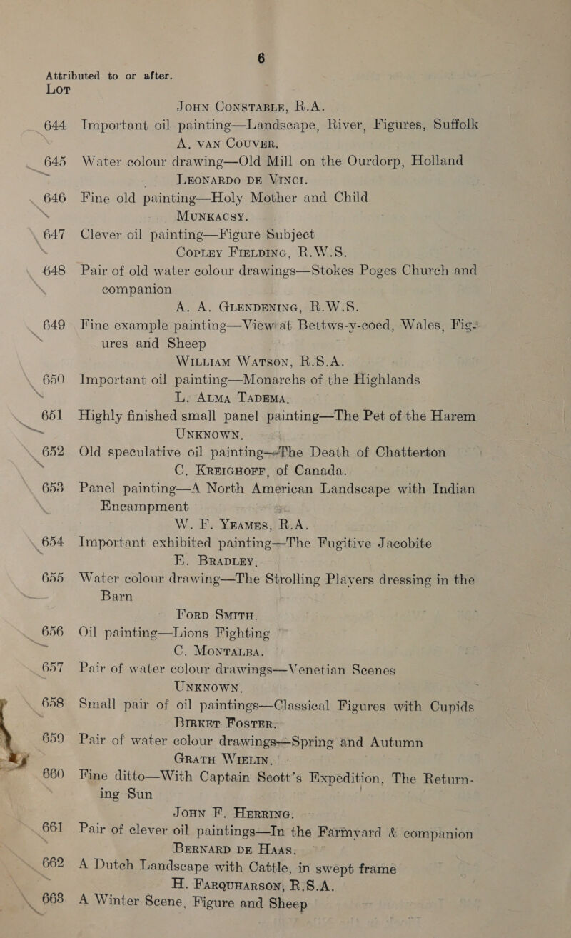 644 648 649 650 Ge! 652 658 654.  JOHN CONSTABLE, R.A. Important oil painting—Landscape, River, Figures, Suffolk A. VAN COUVER, Water colour drawing—Old Mill on the Ourdorp, Holland . LEONARDO DE VINCI. Fine old painting—Holy Mother and Child MuNKACSY, Clever oil painting—Figure Subject CopLry Fretpine, R.W.S. Pair of old water colour drawings—Stokes Poges Church and companion A. A. GLENDENING, R.W.S. Fine example painting—View at Bettws-y-coed, Wales, Fig’ ures and Sheep WiuiiaAm Watson, R.S8.A. Important oil painting—Monarchs of the Highlands L. Auma TADEMA, Highly finished small panel painting—The Pet of the Harem UNKNOWN, Old speculative oil painting—Phe Death of Chatterton C. KreicHorr, of Canada. Panel painting—A North American Landscape with Indian Encampment aang W. F. Yeames, R.A. Important exhibited painting—The Fugitive Jacobite Fi. BRaDiey, Water colour drawing—The Strolling Plavers dressing in the Barn  Forp Smrirn. Oil painting—Lions Fighting C. Monvarpa. Pair of water colour drawings—Venetian Scenes UNKNOWN, Small pair of oil paintings—Classical Figures with Cupids BIRKET. Foster. Pair of water colour drawings—Spring and Autumn GRATH WIELIN, . Fine ditto—With Captain Seott’s Expedition, The Return- ing Sun | JoHn F. Herrine. Pair of clever oil paintings—In the Farmyard &amp; companion (BERNARD DE Haas, A Dutch Landscape with Cattle, in swept frame H. Farquyarson, R.S.A. A Winter Scene, Figure and Sheep