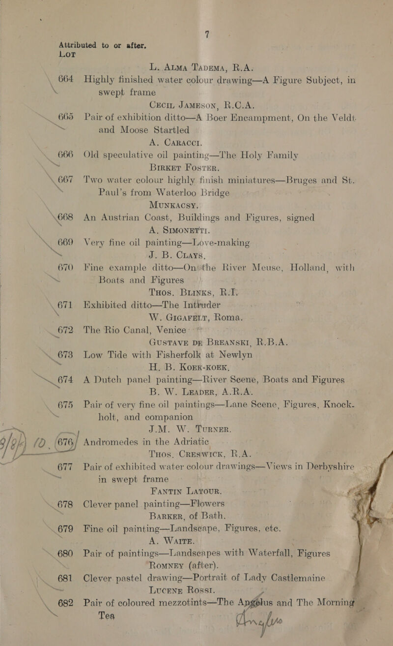 Attributed to or after. Lot | LL. Auma Taprema, R.A. 664 Highly finished water colour drawing—A Figure Subject, i \ swept frame CECIL JAMESON, R.C.A. _ 665 Pair of exhibition ditto—A Boer Encampment, On the Veldt. a and Moose Startled A. CARACCI. — 666 Old speculative oil paintine—The Holy Family a BrirKxet Foster, 667 Two water colour highly finish miniatures—Bruges and St. “ Paul’s from Waterloo Bridge Munkacsy. | \668 An Austrian Coast, Buildings and Figures, signed A. SIMONETTI. _ 669 Very fine oil painting—Love-making ™~ J. B. Cray, 670 Fine example ditto—On: the River eee Holland, with ~ Boats and Figures THos. Bunks, R. T. \ 671 Exhibited ditto—The Intruder W. GIGAFELT, Roma. 672 The ‘Rio Canal, Venice: i GUSTAVE Dr BREANSKI, R.B.A. ~. 673 Low Tide with Fisherfolk at Newlyn H. B. Kork-Korx, 874 A Dutch panel painting—River Scene, Boats and Figures B. W. Leaper, A-R.A. 675 Pair of very fine oil paintings—Lane Scene, Figures, Knock- | holt, and companion   ri J.M. W. Turner. (y k) (0. (676) Andromedes in the Adriatic yi) THos, Creswick, R.A. 677 Pair of exhibited water colour drawings—Views in Deeyenire on in swept frame | wi FantTIn LAtTouR. i 678 Clever panel painting—Flowers . Barker, of Bath. 679 Fine oil painting—Landseape, Figures, ete. iat: A. Ware. | . _ 680 Pair of paintings—Landseapes with Waterfall, Figures Romney (after). — 681 Clever pastel drawing—Portrait of ha Castlemaine ~~ Lucene Rosst. 682 Pair of coloured mezzotints—The Angtus and The Morning ae Tea ae gl  