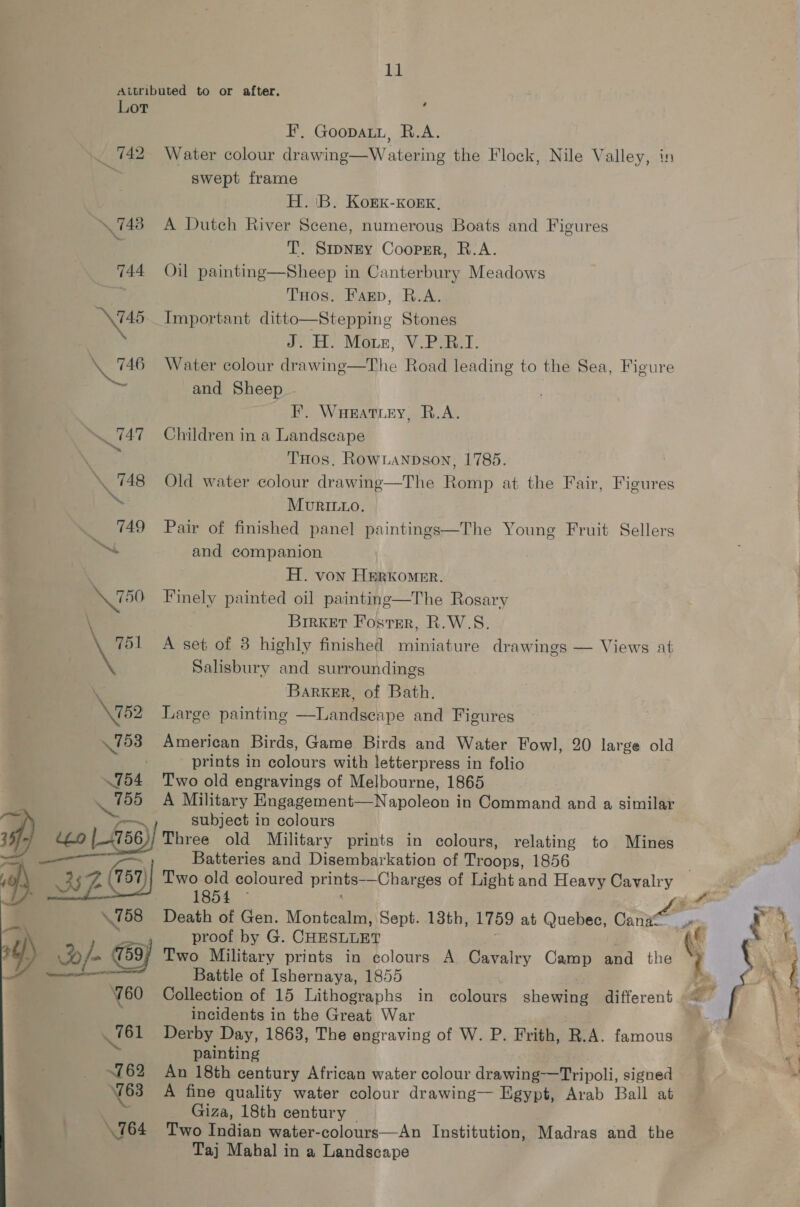id Attributed to or after. Lot i F’, Goopati, R.A. 742 Water colour drawing—W atering the Flock, Nile Valley, in | swept frame H. 'B. Kork-Korxk, 748 A Dutch River Scene, numerous Boats and Figures T. Smney Coopsr, R.A. 744 Oil painting—Sheep in Canterbury Meadows THos. Farp, R.A. \\745. Important ditto—Stepping Stones » J. H. Mone, V.Paer \. 746 Water colour drawing—The Road leading to the Sea, Figure , and Sheep F. Waeattey, R.A. 747 Children in a Landscape THos, RowLaNnpDson, 1785. . 748 Old water colour drawmg—The Romp at the Fair, Figures MUuvRILLO. _ 749 Pair of finished panel paintings—The Young Fruit Sellers ~ and companion H. von Herkomer. X50 Finely painted oil painting—The Rosary Brrket Foster, R.W.S. \ 751 A set of 3 highly finished miniature drawings — Views at . Salisbury and surroundings : BarkER, of Bath. \752 Large painting —Landseape and Figures  753 American Birds, Game Birds and Water Fowl, 20 large old prints in colours with letterpress in folio .754 Two old engravings of Melbourne, 1865 A Military Engagement—Napoleon in Command and a similar —~ subject in colours )} Three old Military prints in colours, relating to Mines ; Batteries and Disembarkation of Troops, 1856 Two old coloured prints-—Charges of Light and Heavy Cavalry Aen fem Death of Gen. Montcalm, Sept. 13th, 1759 at Quebec, Cann Myst ite proof by G. CHESLLET “(e Two Military prints in colours A Cavalry Camp ea the Battle of Ishernaya, 1855 | Collection of 15 Lithographs in colours shewien different incidents in the Great War 761 Derby Day, 1863, The engraving of W. P. Frith, R.A. famous painting i 762 An 18th century African water colour drawing-——Tripoli, signed 763 A fine quality water colour drawing— Egypt, Arab Ball at Giza, 18th century | 764 Two Indian water-colours—An Institution, Madras and the ‘ Taj Mahal in a Landscape ,  