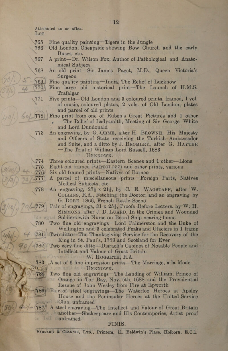 Attributed to or after. Lor 765 Fine quality painting—Tigers in the Jungle 766 Old London, Cheapside shewing Bow Church and the early 8 Buses, etc. 767 <A print—Dr. Wilson Fox, Author of Pathological and Anato- mical Sukject 768 An old print—Sir James Paget, M.D., Queen Victoria’s Ra Ra 9 Surgeon (769 Fine quality painting—India, The Relief of Lucknow 770), Fine large old historical print—The Launch of H.M.S. rs Trafalgar 771 Five prints—Old London and 3 coloured prints, framed, 1 vol. \ of music, coloured plates, 2 vols. of Old London, plates —~ | and parcel of old prints 772) \ Fine print from one of Ruben’s Great Pictures and 1 other ~~, —The Relief of Ladysmith, Meeting of Sir George White and Lord Dundonald 773 An engraving, by G.-ORME, after H. BROWNE, His Majesty and Officers of State receiving the Turkish Ambassador and Suite, and a ditto by J. BROMLEY, after G. HAYTER —The Trial of William Lord Russell, 1683 UNKNOWN. 774 Three coloured prints—Eastern Scenes and 1 other—Lions 775. Hight old framed BARTOLOZZi and other prints, various 776 Six old framed prints—Natives of Borneo ‘777, A parcel of miscellaneous prints—Foreign Parts, Natta Medical Subjects, etc. 778 An engraving, 27$ x 214, by C. E. WaasvTarr, after W. CoLurns, R.A., Fetching the Doctor, and an engraving by G. DORE, 1866, French Battle Scene 779 Pair of engravings, 81 x 25%, Proofs Before Letters. by W: H. ae SIMMONS, after J. D. LUARD, In the Crimea and Wounded . Soldiers with Nurse on Board Ship nearing home 780 ‘Two fine old engravings—Lord Palmerston and the Duke of Wellington and 3 celebrated Peaks and Glaciers in 1 frame é¢. 981) ‘Two ditto—The Thanksgiving Service for the Recovery of the ao ie King in St. Paul’s, 1789 and Scotland for Ever Go / =182, Two very fine ditto—Disraeli’s Cabinet of Notable People and es Se ool and Valour of Great Britain yus : W. HoGARTH, R.A. >». 183 _,A set of 6 fine impression prints—The Marriage, a la Mode Bas Cay UNKNOWN. Te, Two fine old engravings—The Landing of William, Prince of nD Orange in Tor Bay, Nov. 5th, 1688 and the Providential . Rescue of John Wesley from Fire at Epworth 7 Pair of ‘steel engravings—The Waterloo Heroes at Apsley House and the Peninsular Heroes at the United Service yay, Club, unframed fa 787) | A steel endraving- he Intellect and Valour of Great Britain es © Canother—Shakespeare and His Contempories, Artist proof unframed FINIS. BaBNARBD &amp; CBANNIS, Lrp., Printers, 11, Baldwin’s Place, Holborn, E.C.1. 