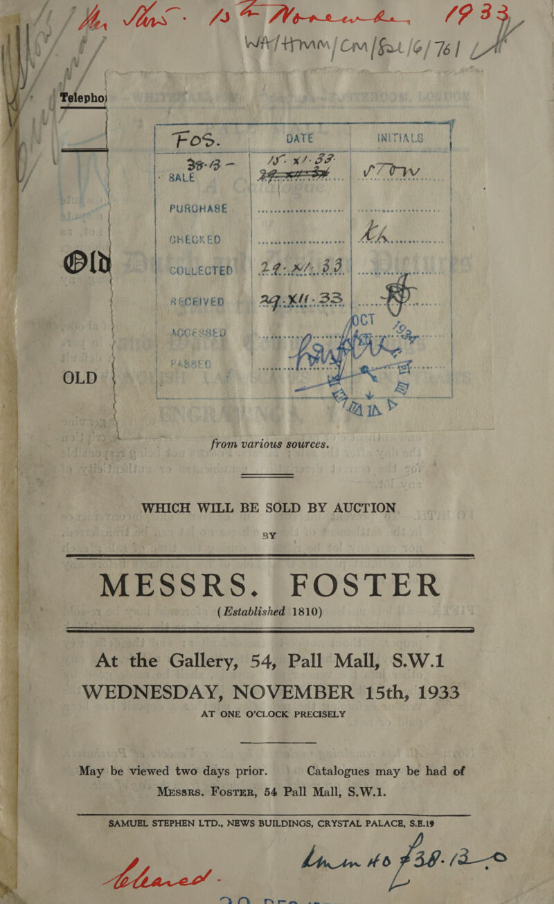  INITIALS : nonce V7 Ow | EO) ' DATE ah. bE oh eae   Lz ag a” | | an eas f BRECKED COLLECTED RECEIVED | Ag. x. 33 ke ACCESSED  : hoe j | et SL me ain’ from various sources. WHICH WILL BE SOLD BY AUCTION BY MESSRS. FOSTER ( Established 1810)   At the Gallery, 54, Pall Mall, S.W.1 WEDNESDAY, NOVEMBER 15th, 1933 AT ONE O’CLOCK PRECISELY May be viewed two days prior. Catalogues may be had of Messrs. Foster, 54 Pall Mall, S.W.1. SAMUEL STEPHEN LTD., NEWS BUILDINGS, CRYSTAL PALACE, S.E.19 : Y | ) SE. 39. /a—© Oy A, oe ee ee