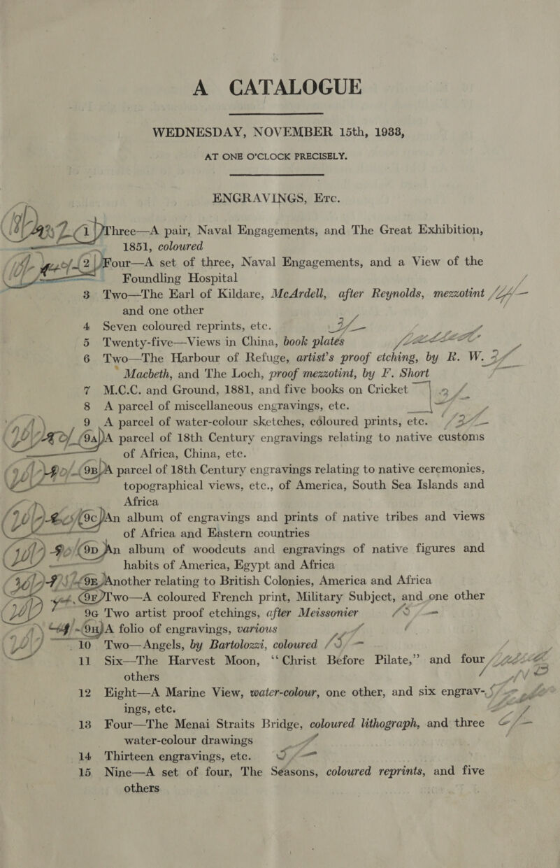 A CATALOGUE WEDNESDAY, NOVEMBER 15th, 1938, AT ONE O’CLOCK PRECISELY. ENGRAVINGS, Erc. (jh | ‘ Dex Z.cprinan pair, Naval Engagements, and The Great Exhibition, 1851, coloured Four—A set of three, Naval Engagements, and a View of the Foundling Hospital  and one other 4 Seven coloured reprints, etc. 4 ae / Sao Yi 5 Twenty-five—Views in China, book plates Zama 7 J / * Macbeth, and The Loch, proof mezzotint, by I’. Short % M.C.C. and Ground, 1881, and five books on Cricket tw ines | fi 8 A parcel of miscellaneous engravings, etc. _|F ; of Africa, China, etc. parcel of 18th Century engravings relating to native ceremonies, topographical views, etc., of America, South Sea Islands and /) AED ( Ly 10. 9a)JA parcel of 18th Century engravings relating to native quien  a yr. oi: Africa J y OI- Bek 9c/An album of engravings and prints of native tribes and views pa ameennenhrnones of Africa and Eastern countries (WwW 4 Jo) (@opn album of woodcuts and engravings of native figures and habits of America, Egypt and Africa pe} SL zn Another relating to British Colonies, America and Africa ot 9¢r/T wo—A coloured French print, Military Subject, and one other 9G Two artist proof etchings, after Heiney ner: CS , ae LA ~Ou)A folio of engravings, various i 10 Two—Angels, by Bartolozzi, coloured 5, -  others ings, etc. Pa Zs A GAL ve F 4 Pe per --water-colour drawings (14 Thirteen engravings, ete. O.— | 15. Nine—A set of four, The Seasons, coloured reprints, and five others. 7
