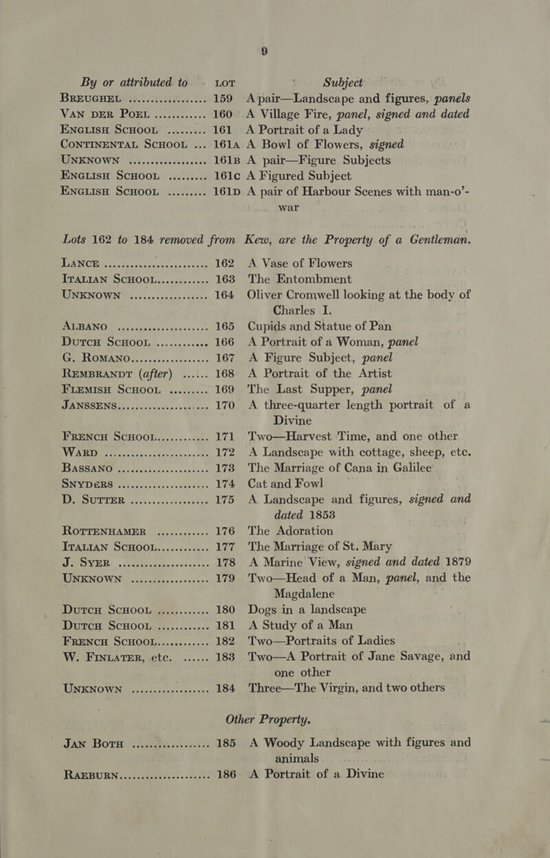 Subject BREUGHEB) (o.0/.00cidees. 063 159 Apair—Landscape and figures, ci, VANZDERR ROME siitwesss:s« 160 A Village Fire, panel, signed and dated ENGLISH SCHOOL ......... 161 A Portrait of a Lady © CONTINENTAL SCHOOL ... 1614 A Bowl of Flowers, signed MN ESUOWN Nally vot iev dane cies 1618 A pair—Figure Subjects ENGLISH SCHOOL ......... 161c A Figured Subject ENGLISH SCHOOL ......... 161D. A pair of Harbour Scenes with man-o’- war Lots 162 to 184 removed from FRAPBURN, (3hi.ceek alae. Vee RD 186 Kew, are the Property of a Gentleman. PC We Reece dax ens ive sda 162 A Vase of Flowers ITALIAN SCHOOL...........- 163. The Entombment MEOH MOMENT sch spon e - ces 164 Oliver Cromwell looking at the body of Charles I. BRAMAN 6 oe hitd s oie ove so r= 165 Cupids and Statue of Pan PO ECH OCHOOLA.. &gt;. .25-+0n0 166 A Portrait of a Woman, panel PP ROMANG G. -ncncnecnndnenss 167 A Figure Subject, panel REMBRANDT (after) ...... 168 A Portrait of the Artist FLEMISH SCHOOL ......... 169 The Last Supper, panel JS SERIES A oe 170 A three-quarter length portrait of a Divine FRENCH SCHOOL............ 171 Two—Harvest Time, and one other ee, Sa ease S 172 A Landscape with cottage, sheep, etc. SASS ANI. ve skccras wasesns 173. The Marriage of Cana in Galilee ROMER So cid wots. b «nabs a tre 174 Cat and Fowl | MOREL I Feo ecs ca vlogbaeng &gt; 175 A Landscape and figures, signed and dated 1853 ROTTENHAMER ...........- 176 The Adoration ITALIAN SCHOOL........-+.. 177 The Marriage of St. Mary Un ise aS ee 178 &lt;A Marine View, signed and dated 1879 MON ENOW Nasco chs ditions s=de200 179 Two—Head of a Man, panel, and the Magdalene DUTCH. SCHOOL... cs.5- 180 Dogs in a landscape WUTCH, SCHOOL) L,.++.++4-+ 181 &lt;A Study of a Man FRENCH SCHOOL...........- 182 Two—Portraits of Ladies W. FINLATER, etc. ...... 183. Two—A Portrait of Jane Savage, and one other ENICN OME Neh ana dake «cennnbs 184 Three—The Virgin, and two others Other Property. JAM BOTH! (ABA Fig 185 A Woody Landscape with Re and animals A Portrait of a Divine
