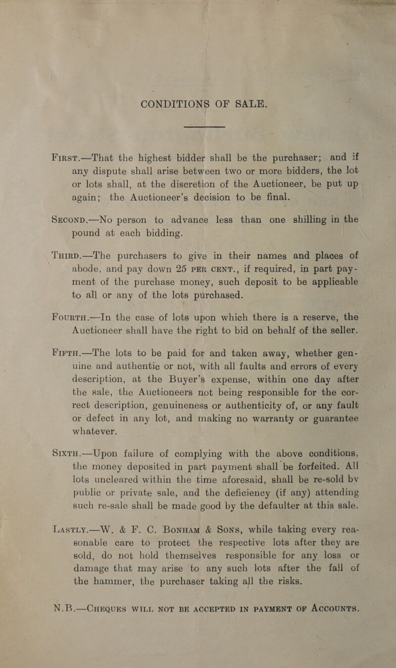 CONDITIONS OF SALE. First.—That the highest bidder shall be the purchaser; .and if any dispute shall arise between two or more bidders, the lot or lots shall, at the discretion of the Auctioneer, be put up again; the Auctioneer’s decision to be final. SeconD.—No person to advance less than one shilling in the pound at each bidding. TumrD.—The purchasers to give in their names and places of abode, and pay down 25 PER CENT., if required, in part pay- ment of the purchase money, such deposit to be applicable to all or any of the lots purchased. Fourtu.—In the case of lots upon which there is a reserve, the ~ Auctioneer shall have the right to bid on behalf of the seller. Firry.—The lots to be paid for and taken away, whether gen- uine and authentic or not, with all faults and errors of every description, at the Buyer’s expense, within one day after the sale, the Auctioneers not being responsible for the cor- rect description, genuineness or authenticity of, or any fault or defect in any lot, and making no warranty or guarantee whatever. SixtaH.—Upon failure of complying with the above conditions, the money deposited in part payment shall be forfeited. All lots uncleared within the time aforesaid, shall be re-sold by public or private sale, and the deficiency (if any) attending _ such re-sale shall be made good by the defaulter at this sale. Lastty.—W,. &amp; F. C. Bonnam &amp; Sons, while taking every rea- sonable care to protect the respective lots after they are sold, do not hold themselves responsible for any loss or damage that may arise to any such lots after the fall of the hammer, the purchaser taking all the risks. N.B.—CHEQUES WILL NOT BE ACCEPTED IN PAYMENT OF ACCOUNTS.