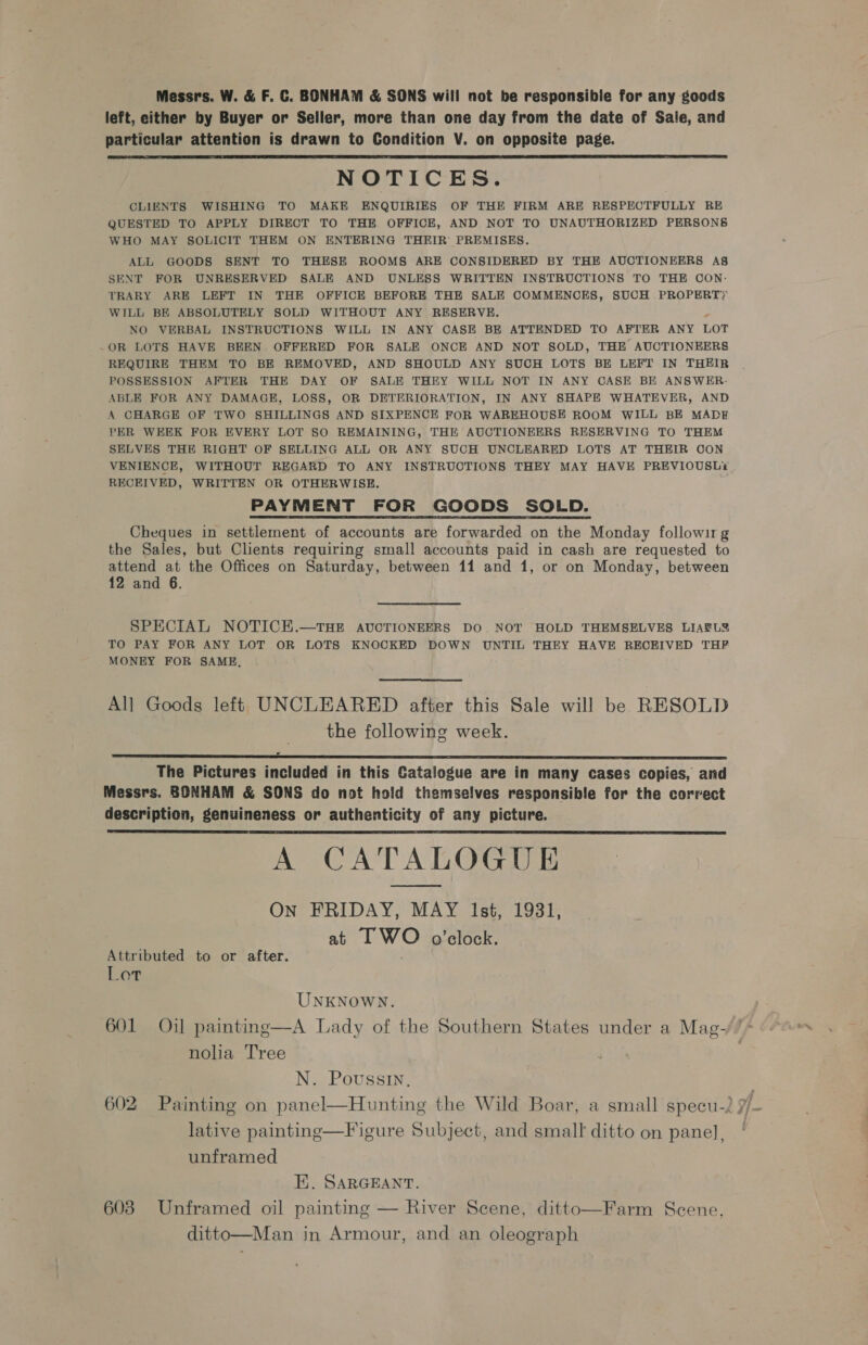 Messrs. W. &amp; F. C. BONHAM &amp; SONS will not be responsibie for any goods left, either by Buyer or Seller, more than one day from the date of Sale, and particular attention is drawn to Condition V. on opposite page. NOTICES. CLIENTS WISHING TO MAKE ENQUIRIES OF THE FIRM ARE RESPECTFULLY RE QUESTED TO APPLY DIRECT TO THE OFFICE, AND NOT TO UNAUTHORIZED PERSONS WHO MAY SOLICIT THEM ON ENTERING THEIR’ PREMISES. ALL GOODS SENT TO THESE ROOMS ARE CONSIDERED BY THE AUCTIONEERS A8S SENT FOR UNRESERVED SALE AND UNLESS WRITTEN INSTRUCTIONS TO THE CON- TRARY ARE LEFT IN THE OFFICE BEFORE THE SALE COMMENCES, SUCH PROPERTY WILL BE ABSOLUTELY SOLD WITHOUT ANY RESERVE. , NO VERBAL INSTRUCTIONS WILL IN ANY CASE BE ATTENDED TO AFTER ANY LOT _OR LOTS HAVE BEEN OFFERED FOR SALE ONCE AND NOT SOLD, THE AUCTIONEERS REQUIRE THEM TO BE REMOVED, AND SHOULD ANY SUCH LOTS BE LEFT IN THEIR POSSESSION AFTER THE DAY OF SALE THEY WILL NOT IN ANY CASE BE ANSWER- ABLE FOR ANY DAMAGE, LOSS, OR DETERIORATION, IN ANY SHAPE WHATEVER, AND A CHARGE OF TWO SHILLINGS AND SIXPENCE FOR WAREHOUSE ROOM WILL BE MADE PER WEEK FOR EVERY LOT SO REMAINING, THE AUCTIONEERS RESERVING TO THEM SELVES THE RIGHT OF SELLING ALL OR ANY SUCH UNCLEARED LOTS AT THEIR OON VENIENCE, WITHOUT REGARD TO ANY INSTRUCTIONS THEY MAY HAVE PREVIOUSLi RECEIVED, WRITTEN OR OTHERWISE. PAYMENT FOR GOODS SOLD. Cheques in settlement of accounts are forwarded on the Monday followir g the Sales, but Clients requiring small accounts paid in cash are requested to attend at the Offices on Saturday, between 11 and 1, or on Monday, between 12 and 6.  SPECIAL NOTICEH.—THE AUCTIONEERS DO. NOT HOLD THEMSELVES LIAELY TO PAY FOR ANY LOT OR LOTS KNOCKED DOWN UNTIL THEY HAVE RECEIVED THF MONEY FOR SAME, All Goods left UNCLEARED after this Sale will be RESOLD the following week. fa The Pictures included in this Catalogue are in many cases copies, and Messrs. BONHAM &amp; SONS do not hold themselves responsible for the correct description, genuineness or authenticity of any picture. A CATALOGUE On FRIDAY, MAY Ist, 1931, at I WO o’elock.   Attributed to or after. Lot UNKNOWN. 601 Oil painting—A Lady of the Southern States under a Mag- nolia Tree N. Poussin. lative painting—Figure Subject, and small ditto on panel], unframed E. SARGEANT. 603 Unframed oil painting — River Scene, ditto—Farm Scene, ditto—Man in Armour, and an oleograph