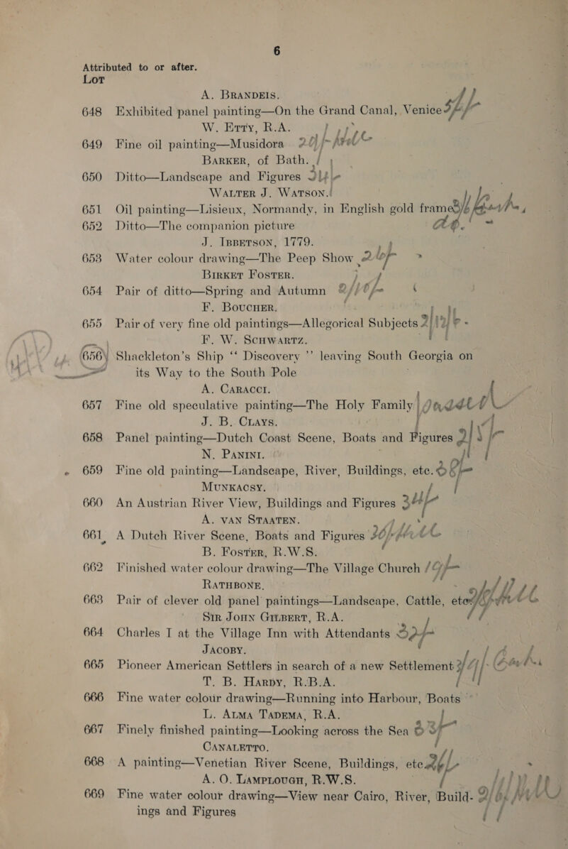 648 649 650 651 652 657 658 659 660 661, 662 663 664 665 666 667 668 669 A. BRANDEIS es } Exhibited panel painting—On the Grand Canal, Venice sf, f- W. Erty, R.A. ] yy Wa Fine oil painting—Musidora 20 /&gt; (Fee BarRKER, of Bath. / , Ditto—Landseape and Figures J|f + Water J. WATSON.! Py Oil painting—Lisieux, Normandy, in English gold ramp esha, Ditto—The companion picture Ab! &gt; J. Inperson, 1779. | Water colour ike winoe ee Peep Show. 2 bp &gt; Birket Foster. f } Pair of ditto—Spring and Autumn ©&amp;// on ( F. Bovcurr. ners Pair of very fine old paintings—Allegorical Subjects 2/12) P- F. W. Scuwartz. Mod ve leaving South Georgia on its Way to the South Pole A. CARACCI. ( y Fine old speculative painting—The Holy Family, Dodd ‘4 J. B.. Cuays. \ | Panel painting—Dutch Coast Scene, Boats and Figures ols a N. Pani. i Fine old painting—Landseape, River, Buildings, ete. &amp; Rie MUNKACSY. | An Austrian River View, Buildings and Figures ap A. VAN STAATEN. A Dutch River Scene, Boats and Figures Uf ae B. Fostmr, R.W.S. } Finished water colour drawing—The Village Church /&amp; if RATHBONE, Pair of clever old panel paintings—Landsecape, Cattle, 5» wghtle “AA Sir Jonn Girpert, R.A. | Charles T at the Village Inn with Attendants A) f JACOBY. {Aww Pioneer American Settlers in search of a new Settlement 14 Gates T. B. Harpy, R.B.A. / / Fine water colour drawing—Running into Harbour, Boats ° L. Atma Tapema, R.A. | Finely finished painting—Looking across the Sea d i CANALETTO. A painting—Venetian River Scene, Buildings, self ; &gt; 3 A. O. Lamproven, R.W.S. byfy Fine wat lour d Vi ry Oi hs At ater colour drawing—View near Cairo, River, Build- #/ ) // + * ings and Figures i /