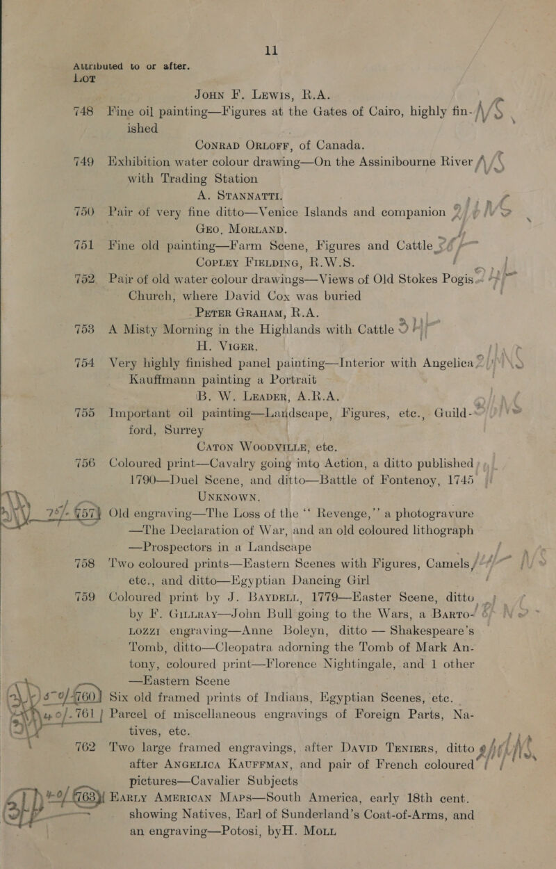 Attributed to or after. Lot JoHN IF. Lewis, R.A. ished CONRAD Ornogr, of Canada. with Trading Station A. STANNATTI. GEO, MoORLAND. Copley Fietpine, R.W.S. 752. Pair of old water colour dr ees. of Old Stokes Pogis Chureh, where David Cox was buried PreTER GRAHAM, R.A. 2 753 A Misty Morning in the Highlands with Cattle eh | H. Viger. Kauffmann painting a Portrait IB. W. Leaver, A.R.A. ford, Surrey Caton WOoDVILLE, ete. 1790—Duel Scene, and ditto—Battle of Fontenoy, 1745 » “i UNKNOWN. \ 78. G57} Old engraving—The Loss of the ‘‘ Revenge,’’ a photogravure , fore —The Declaration of War, and an old coloured lithograph —Prospectors in a Landscape » ie Ls ee etc., and ditto—Kgyptian Dancing Girl LozZzr engraving—Anne Boleyn, ditto — Shakespeare’s Tomb, ditto—Cleopatra adorning the Tomb of Mark An- tony, ietired print—F lorence Seema ys and 1 other ) —Hastern Scene \s ~o 460) Six old framed prints of Indians, Egyptian Scenes, etc. 4 0/. 761} Parcel of miscellaneous engravings of Foreign Parts, Na- tives, ete.  pictures—Cavalier Subjects [pe Earry AmErtcan Maps—South America, early 18th cent. 7 showing Natives, Earl of Sunderland’s Coat-of-Arms, and an engravine—Potosi, byH. Mou | _A AA 1 8 2h