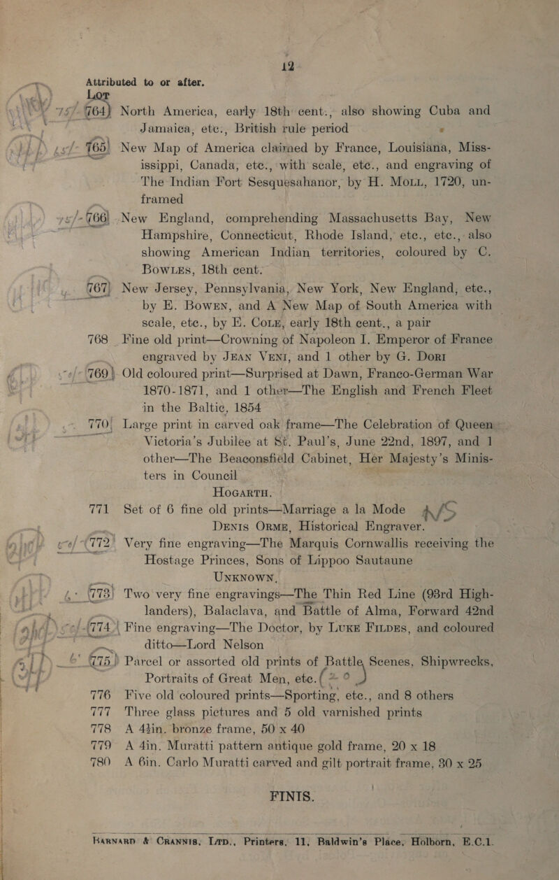 _ Lor 5), G64) 768 770! 776 DCE 778 qt 780 North America, early 18th cent:, also showmg Cuba and Jamaica, etc., British rule period : : issippi, Canada, etc., with scale, etce., and engraving of The Indian Fort Sesquesahanor, by H. Mou, 1720, un- framed Hampshire, Connecticut, Rhode Island, ete., etc., also showing American Indian territories, coloured by C. Bow tks, 18th cent. New Jersey, Pennsylvania, New York, New England, etce., by E. Bowrn, and A New Map of South America with — scale, etc., by E. Coin, early 18th cent., a pair Fine old print—Crowning of Napoleon I. Emperor of France engraved by JEAN VENI, and 1 other by G. Dorr Old coloured print—Surprised at Dawn, Franco-German War 1870-1871, and 1 other—The English and French Fleet in the Baltic, 1854 Large print in carved oak frame—The Celebration of Queen - Vietoria’s Jubilee at St. Paul’s, June 22nd, 1897, and 1 other—The Beaconsfield Cabinet, Her Majesty’s Minis- ters in Council HoGartu. Set of 6 fine old prints—Marriage a la Mode SS Denis Orme, Historical Engraver. Hostage Princes, Sons of Lippoo Sautaune UNKNOWN, T'wo very fine engravings—The Thin Red Line (98rd High- landers), Balaclava, and Battle of Alma, Forward 42nd ditto—Lord Nelson Portraits of Great Men, ete. ( on Ne Five old coloured prints—Sporting, etc., and 8 others Three glass pictures and 5 old varnished prints A 43in. bronze frame, 50 x 40 A 4in. Muratti pattern antique gold frame, 20 x 18 A 6in. Carlo Muratti carved and gilt portrait frame, 30 x 25 FINIS. 