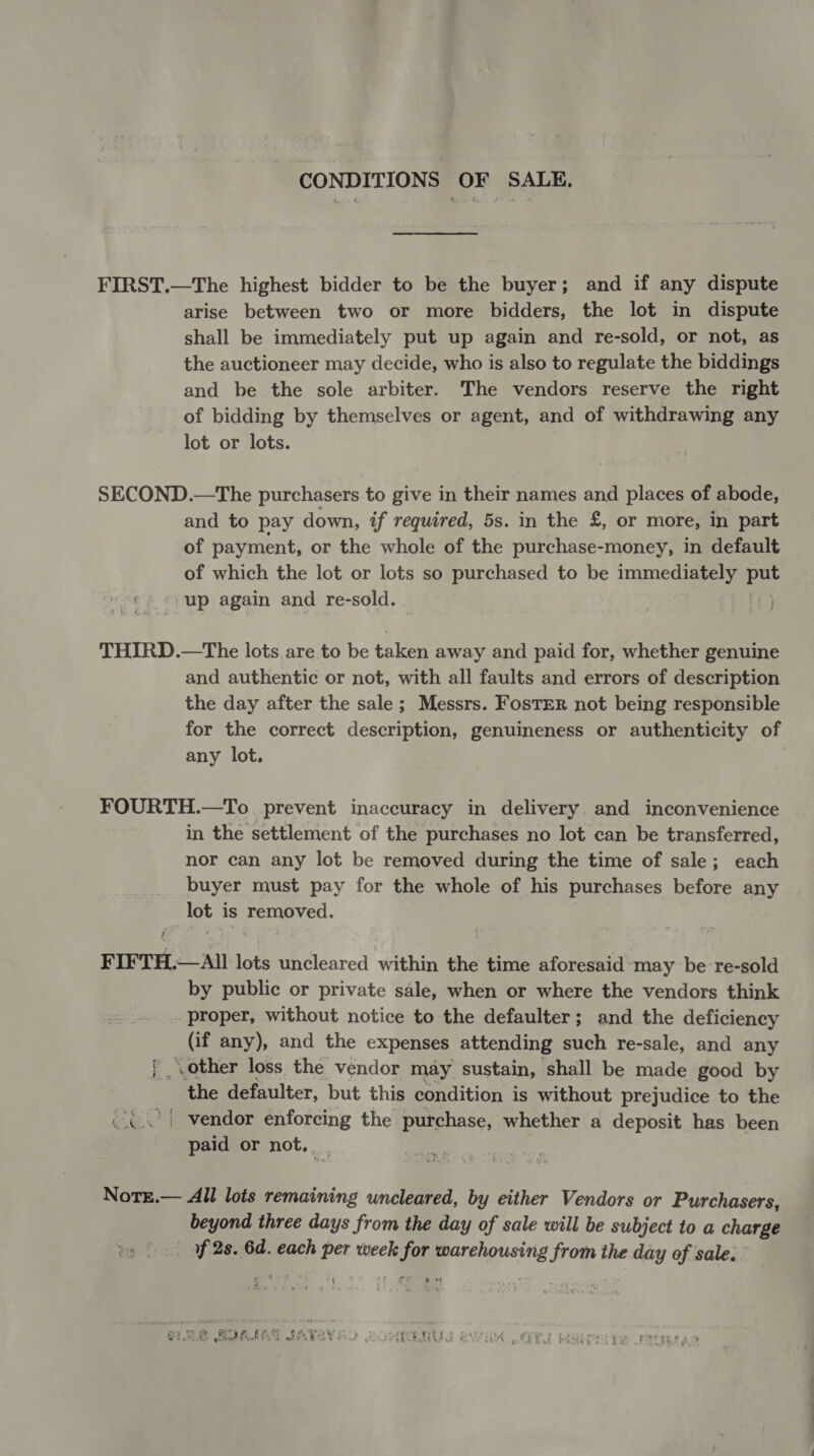 CONDITIONS OF SALE, FIRST.—The highest bidder to be the buyer; and if any dispute arise between two or more bidders, the lot in dispute shall be immediately put up again and re-sold, or not, as the auctioneer may decide, who is also to regulate the biddings and be the sole arbiter. The vendors reserve the right of bidding by themselves or agent, and of withdrawing any lot or lots. SECOND.—The purchasers to give in their names and places of abode, and to pay down, if required, 5s. in the £, or more, in part of payment, or the whole of the purchase-money, in default of which the lot or lots so purchased to be immediately eo up again and re-sold. THIRD.—The lots are to be taken away and paid for, whether genuine and authentic or not, with all faults and errors of description the day after the sale; Messrs. FosTER not being responsible for the correct description, genuineness or authenticity of any lot. FOURTH.—To prevent inaccuracy in delivery. and inconvenience in the settlement of the purchases no lot can be transferred, nor can any lot be removed during the time of sale; each buyer must pay for the whole of his purchases before any lot is removed. FIFTH.—All lots uncleared within the time aforesaid-may be re-sold by public or private sale, when or where the vendors think proper, without notice to the defaulter; and the deficiency (if any), and the expenses attending such re-sale, and any { other loss the vendor may sustain, ‘shall be made good by the defaulter, but this condition is without prejudice to the (¢\°) vendor enforcing the purchase, whether a deposit has been paid or not, Nore.— All lots remaining uncleared, by either Vendors or Purchasers, beyond three days from the day of sale will be subject to a charge of 2s. 6d. each per week ie ‘ie from the day of sale.