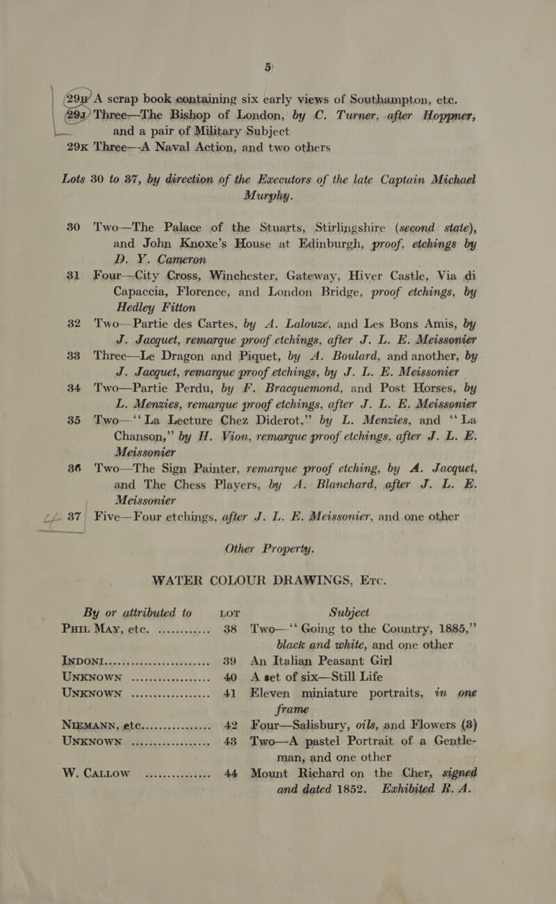 5: La and a pair of Military Subject Murphy. | 30 Two—The Palace of the Stuarts, Stirlingshire (second state), and John Knoxe’s House at Edinburgh, proof, etchings by D. Y. Cameron 31 Four—City Cross, Winchester, Gateway, Hiver Castle, Via di Capaccia, Florence, and London Bridge, proof etchings, by Hedley Fitton 32 Two-—Partie des Cartes, by A. Lalouze, and Les Bons Amis, by J. Jacquet, remarque proof etchings, after J. L. E. Meissonier 33 Three—Le Dragon and Piquet, by A. Boulard, and another, by J. Jacquet, remarque proof etchings, by J. L. E. Meissonier 34 Two—Partie Perdu, by F. Bracquemond, and Post Horses, by L. Menzies, remarque proof etchings, after J. L. E. Meissonier 35 Two—“‘‘La Lecture Chez Diderot,” by L. Menzies, and “‘ La Chanson,” by H. Vion, remarque proof etchings, after J. L. E. Meissonier 36 Two—The Sign Painter, remarque proof etching, by A. Jacquet, and The Chess Players, by &lt;A. Blanchard, after J. L. E. Meissonier 37 Five—Four etchings, after J. L. E. Meissonier, and one other Other Property. WATER COLOUR DRAWINGS, Evrc. By or attributed to LOT Subject PH MAY, tc. ...0cs0.sh os 38 Two—‘‘ Going to the Country, 1885,” black and white, and one other PADGN D0. P5 hispid: caetae ace 39 An Italian Peasant Girl TSN EMOWM © 0525-52040 5000s 40 &lt;A set of six—Still Life MUM CMONCN sso cccedesccanss 41 Eleven miniature portraits, im one frame NIEMANN, et...........0000 42 Four—Salisbury, oils, and Flowers (8) ONENO WH Kegs: bon as oo s3ins oy 43 Two—A pastel Portrait of a Gentle- man, and one other W CALL Wiel, sd pate 44 Mount Richard on the Cher, signed and dated 1852. Exhibited R. A.