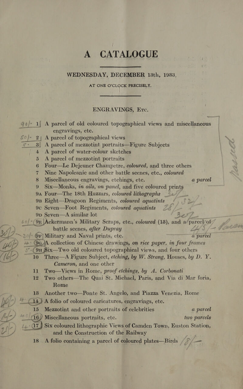 A CATALOGUE  WEDNESDAY, DECEMBER 13th, 1933, AT ONE O'CLOCK PRECISELY. ENGRAVINGS, Erc. 4oj- A parcel of old coloured topographical views and miscellaneous. engravings, ete. 2; A parcel of topographical views s:__3{ A parcel of mezzotint portraits—Figure Subjects A parcel of water-colour sketches A parcel of mezzotint portraits Four—Le Dejeuner Champetre, coloured, and three others Nine Napoleanic and other battle scenes, ete., coloured Miscellaneous engravings, etchings, etc. a parcel Six—Monks, in oils, on panel, and five coloured prints | 9a Four—The 18th Huzzars, coloured lithographs _ 98 EKight—Dragoon Regiments, coloured aquatints 9c Seven—Foot Regiments, coloured aquatints 9D Seven—A similar lot 4o oman HD oe 7) battle scenes, after Dupray Af £&lt;~ 0” Qr) Military and Naval prints, ete. —————7' parcel  ite ~ 4 '.(9n Six—Two old coloured topographical views, and four others / [ AZ ~ 10 Three—A Figure Subject, etching, by W. Strang, Houses, by D. Y. Cameron, and one other 11 Two—Views in Rome, proof etchings, by A. Corbonati 12 Two others—The Quai St. Michael, Paris, and Via di Mar foria,  Rome : 13. Another two—Ponte St. Angelo, and Piazza Venezia, Rome Mie C14) A folio of coloured caricatures, engravings, ete. _ \ 15 Mezzotint and other portraits of celebrities a parcel by ‘! 6; Miscellaneous portraits, etc. two parcels 4 3 hy +07) Six coloured lithographic Views of Camden Town, Euston Station, iy’ LF and the Construction of the Railway 18 A folio containing a parcel of coloured plates—Birds | &gt; =