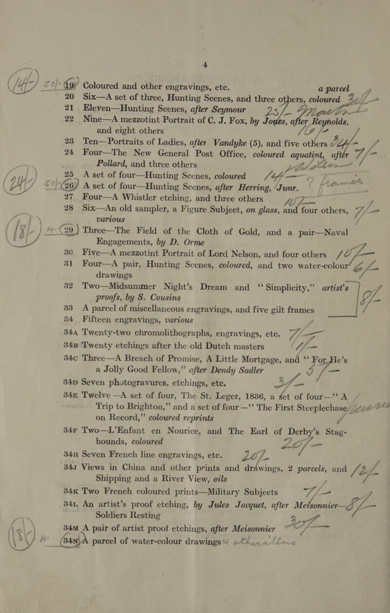 yy / ff rif 4 /4 PM: Sof: oy Coloured and cnet engravings, ete. a ata | Six—A set of three, Hunting Scenes, and three o ers, coloured —_ a _ Eleven—Hunting Scenes, after Seymour 23 POLM Dr eat 22. Nine—A mezzotint Portrait of C. J. Fox, by Jones, a 4, Reynolds, | and eight others ope’, 23 Ten—Portraits of Ladies, after Vandyke (5), and five Gdice 0 A 24 Four—The New General Post Office, coloured aquatint, gh Pollard, and three others Li giher—  2. A set of four—Hunting Scenes, coloured ae sf &lt;&lt;a : fe Larne 27, Four—A Whistler etching, pS three others ae 7 y 28 Six—-An old sampler, a Figure Subject, on glass, and four others, U/ various 30 Five—A mezzotint Portrait of Lord Nelson, and four others 31 Four—A pair, Hunting Scenes, coloured, and two water- oe oe 7 drawings 32 Two—Midsummer Night’s Dream and ‘‘ Simplicity,” artist’s proofs, by S. Cousins 33 A parcel of miscellaneous engravings, and five gilt ete 34. Fifteen engravings, various Engagements, by D. Orme jo 344 Twenty-two chromolithographs, engravings, etc. 34B ‘Twenty etchings after the old Dutch masters 4 U5 34c Three—A Breach of Promise, A Little Mortgage, and ‘‘ For de a Jolly Good Fellow,” after Dendy Sadler 3 34D Seven photogravures, etchings, etc. Bf 34 Twelve —A set of four, The St. Leger, 1886, a ¢et of four —‘‘ A Trip to cc aan a and a set of four —‘‘ The First Sb) Lae on Record,”’ coloured reprints 34¢ Two—L’Enfant en Nourice, and The Earl of pee s Sac} hounds, coloured Zo - —_ 34H Seven French line engravings, ete. LO “fa es, 343° Views in China and other prints and drdwings, 2 parcels, and Ae g aN Shipping and a River View, oils 7 84x Two French coloured prints—Military Subjects BAL, An artist’s proof etching, by Jules Jacquet, after Me rea Soldiers Resting Aer ee 34m_A pair of artist proof etchings, after Meisonnier ws -. bang parcel of water-colour drawings * 0M Abr