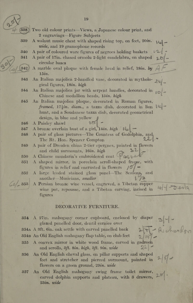 2 engravings—Figure Subjects wide, and 19 gramophone records Chinese and medallion heads, 13in. high 345 An Italian majolica plaque, decorated in Roman figures, hunt, and a Soudanese tazza dish, decorated geometrical design, in blue and yellow 346 A Paisley shawl 1 er 347 A bronze overlain bust of a girl, 14on. high Uo} — 341 &lt;A pair of 17in. chased ormolu 2-light candelabra, on shaped i = eae circular bases ss of (342) A marble oval plaque with female head in relief, 18in. ie * 15¢n. 343 An Italian majolica 2-handlcd vase, decorated in mines 2 gical figures, 18in. high i 344 An Italian majolica jar with serpent handles, decorated in 1D] - i - A bed The Rt. Hon. Spencer Compton 349 &lt;A pair of Dresden china 2-tier epergnes, painted in flowers and child surmounts, 16in. high a. sil 350 A Chinese mandarin’s embroidered coat -} G4 351 A shaped mirror, in porcelain scroll- shaped frame, with figures in relief and encrusted in flowers /O/ = 352 A large leaded stained glass panel—The Seasons, and | another—Musicians, smaller | Ys re 353 A Persian bronze wine vessel, engraved, a Tibetan copper wine pot, repousse, and a Tibetan carving, incised in Peon, figures a DECORATIVE FURNITURE. 354 A 27in. mahogany corner cupboard, enclosed by diaper a [&gt; ft glazed panelled door, dentil cornice over &amp;. 3544 A 3ft. 6in. oak settle with carved panelled back Y, | - &amp; lA) eArnam Ade 354B An Old English mahogany flap table, on club feet 2) we ] = | | 355 A convex mirror in white wood frame, carved in gadrooh and scrolls, 3ft. 8in. high, 3ft. 9in. wide ee 356 An Old English cheval glass, on pillar supports and shaped E of, i 9 feet and stretcher and pierced surmount, betes in flowers on a green ground, -29in. wide 357 An Old English mahogany swing frame toilet mirror, 23in. wide _—