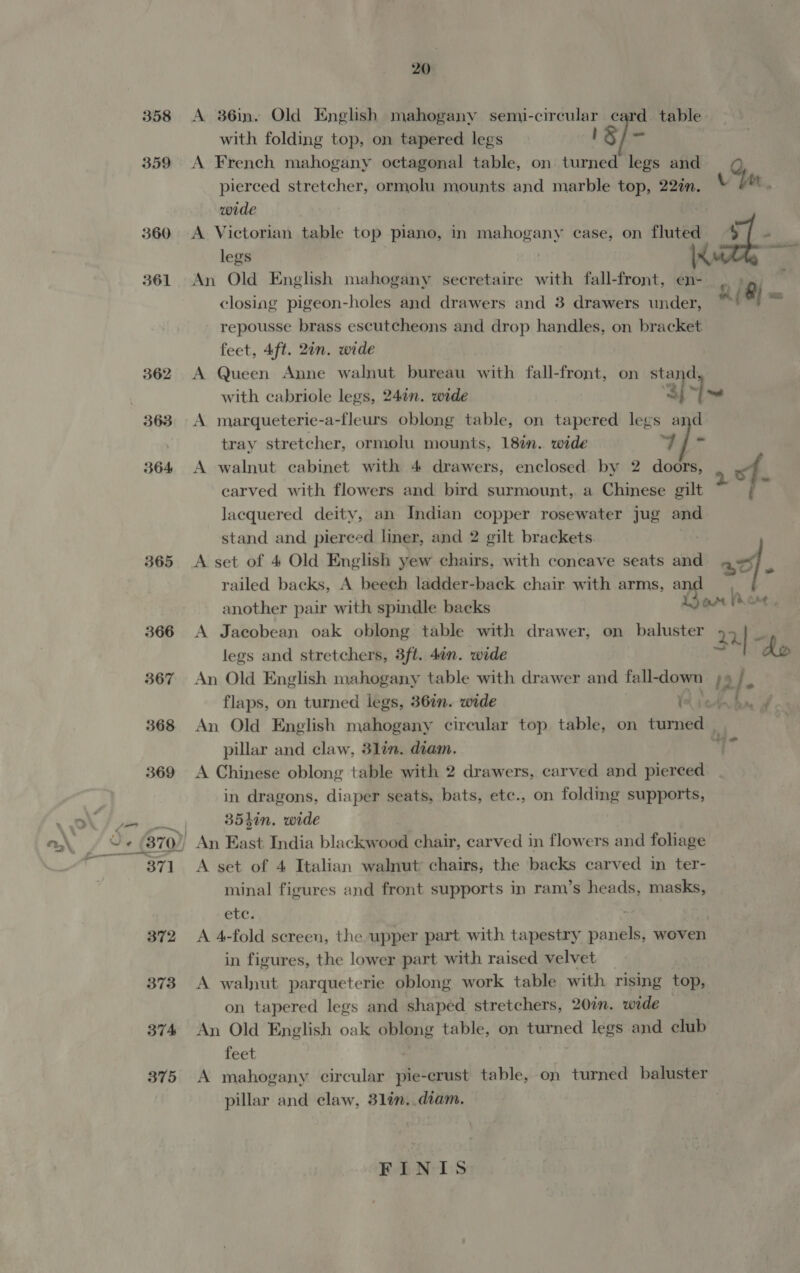 358 359 360 361 362 364 365 20 A 36in. Old English mahogany semi-circular card table with folding top, on tapered legs J S/- A French mahogany octagonal table, on turned legs and pierced stretcher, ormolu mounts and marble top, 22in. Yen wide A Victorian table top piano, in mahogany case, on fluted $f - legs | i sae An Old English mahogany secretaire with fall-front, en- closing pigeon-holes and drawers and 3 drawers under, repousse brass escutcheons and drop handles, on bracket feet, 4ft. 2in. wide A Queen Anne walnut bureau with fall-front, on stand with cabriole legs, 24in. wide ‘3; l~ A marqueterie-a-fleurs oblong table, on tapered legs and tray stretcher, ormolu mounts, 18%. wide wo! Bea A walnut cabinet with 4 drawers, enclosed by 2 doors, carved with flowers and bird surmount, a Chinese gilt : Jacquered deity, an Indian copper rosewater jug and stand and pierced liner, and 2 gilt brackets A set of 4 Old English yew chairs, with coneave seats and =f. railed backs, A beech ladder-back chair with arms, a another pair with spindle backs arr lore, A Jacobean oak oblong table with drawer, on baluster 22] legs and stretchers, 3ft. 4in. wide Ay do An Old English mahogany table with drawer and fall- down io}. flaps, on turned legs, 36in. wide 1% ven t / An Old English mahogany circular top table, on turned | pillar and claw, 3lin. diam. ) A Chinese oblong table with 2 drawers, carved and pierced in dragons, diaper seats, bats, etc., on folding supports, 35hin. wide A set of 4 Italian walnut chairs, the backs carved in ter- minal figures and front supports in ram’s heads, masks, etc; A 4-fold screen, the upper part with tapestry panels, woven in figures, the lower part with raised velvet A walnut parqueterie oblong work table with rising top, on tapered legs and shaped stretchers, 20in. wide An Old English oak i ed table, on turned legs and club feet A mahogany circular detaphet table, on turned baluster pillar and claw, 31in..diam. FINIS