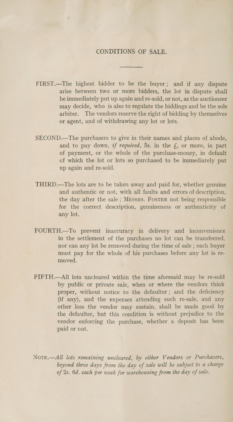 CONDITIONS OF SALE. FIRST.—The highest bidder to be the buyer; and if any dispute arise between two or more bidders, the lot in dispute shall be immediately put up again and re-sold, or not, as the auctioneer may decide, who is also to regulate the biddings and be the sole arbiter. The vendors reserve the right of bidding by themselves or agent, and of withdrawing any lot or lots. SECOND.—The purchasers to give in their names and places of abode, and to pay down, 7f required, 5s. in the £, or more, in part of payment, or the whole of the purchase-money, in default of which the lot or lots so purchased to be immediately put up again and re-sold. THIRD.—tThe lots are to be taken away and paid for, whether genuine and authentic or not, with all faults and errors of description, the day after the sale ; MEssrs. FOSTER not being responsible for the correct description, genuineness or authenticity of any lot. FOURTH.—To prevent inaccuracy in delivery and inconvenience in the settlement of the purchases no lot can be transferred, nor can any lot be removed during the time of sale ; each buyer must pay for the whole of his purchases before any lot is re- moved. FIFTH.—AIl lots uncleared within the time aforesaid may be re-sold by public or private sale, when or where the vendors think proper, without notice to the defaulter; and the deficiency (if any), and the expenses attending such re-sale, and any other loss the vendor may sustain, shall be made good by the defaulter, but this condition is without prejudice to the vendor enforcing the purchase, whether a deposit has been paid or not. NotE.—All lots remaining uncleared, by either Vendors or Purchasers, beyond three days from the day of sale will be subject to a charge of 2s. 6d. each per week for warehousing from the day of sale.