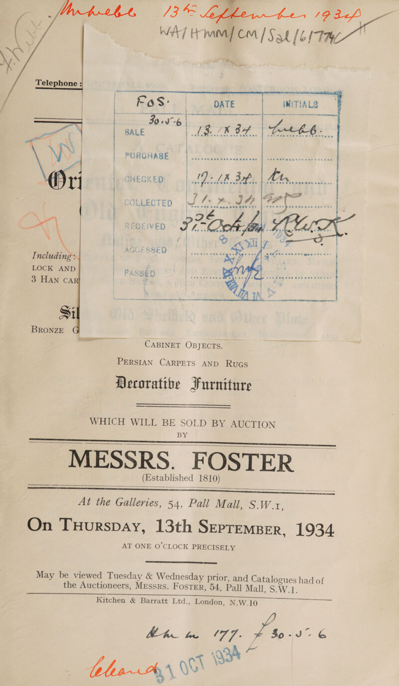  CHECKED ai COLLECTED Bil i, or is “ ‘eae SVP bode ka | | es cap #06 eae pene ee } | RECEIVED ne | PURCHASE | | |     &gt; AGGESSED Including: | t At | LOCK AND | PASSED | O-ATTAN CA Sil BRONZE CABINET OBJECTS. PERSIAN CARPETS AND Rues Decoratibe Furniture   WHICH WILL BE Bes’ BY, AUCTION MESSRS. FOSTER (Established 1810)     At the Galleries, 54, Pall Mall, S.W.1, On THurspay, 13th Sepremper, 1934 AT ONE O'CLOCK PRECISELY  May be viewed Tuesday &amp; Wednesday prior, and Catalogues had of the Auctioneers, Messrs. Foster, 54, Pall Mall, S.W.1. Kitchen &amp; Barratt Ltd., London, N.W.10 Ah Ma 177. Bie J”