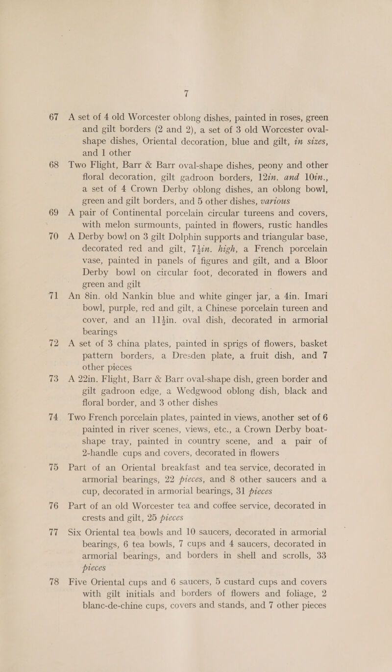 67 68 69 70 tl 72 13 74 75 76 17 78 rf A set of 4 old Worcester oblong dishes, painted in roses, green and gilt borders (2 and 2), a set of 3 old Worcester oval- shape dishes, Oriental decoration, blue and gilt, im sizes, and | other Two Flight, Barr &amp; Barr oval-shape dishes, peony and other floral decoration, gilt gadroon borders, 12in. and 10in., a set of 4 Crown Derby oblong dishes, an oblong bowl, green and gilt borders, and 5 other dishes, various A pair of Continental porcelain circular tureens and covers, with melon surmounts, painted in flowers, rustic handles A Derby bow! on 3 gilt Dolphin supports and triangular base, decorated red and gilt, 74cn. high, a French porcelain vase, painted in panels of figures and gilt, and a Bloor Derby bowl on circular foot, decorated in flowers and green and gilt An 8in. old Nankin blue and white ginger jar, a 4in. Imari bowl, purple, red and gilt, a Chinese porcelain tureen and cover, and an lltin. oval dish, decorated in armorial bearings A set of 3 china plates, painted in sprigs of flowers, basket pattern borders, a Dresden plate, a fruit dish, and 7 other pieces A 22in. Flight, Barr &amp; Barr oval-shape dish, green border and gilt gadroon edge, a Wedgwood oblong dish, black and floral border, and 3 other dishes Two French porcelain plates, painted in views, another set of 6 painted in river scenes, views, etc., a Crown Derby boat- shape tray, painted in country scene, and a pair of 2-handle cups and covers, decorated in flowers Part of an Oriental breakfast and tea service, decorated in armorial bearings, 22 pieces, and 8 other saucers and a cup, decorated in armorial bearings, 31 pieces Part of an old Worcester tea and coffee service, decorated in crests and gilt, 25 pieces Six Oriental tea bowls and 10 saucers, decorated in armorial bearings, 6 tea bowls, 7 cups and 4 saucers, decorated in armorial bearings, and borders in shell and scrolls, 33 pieces Five Oriental cups and 6 saucers, 5 custard cups and covers with gilt initials and borders of flowers and foliage, 2
