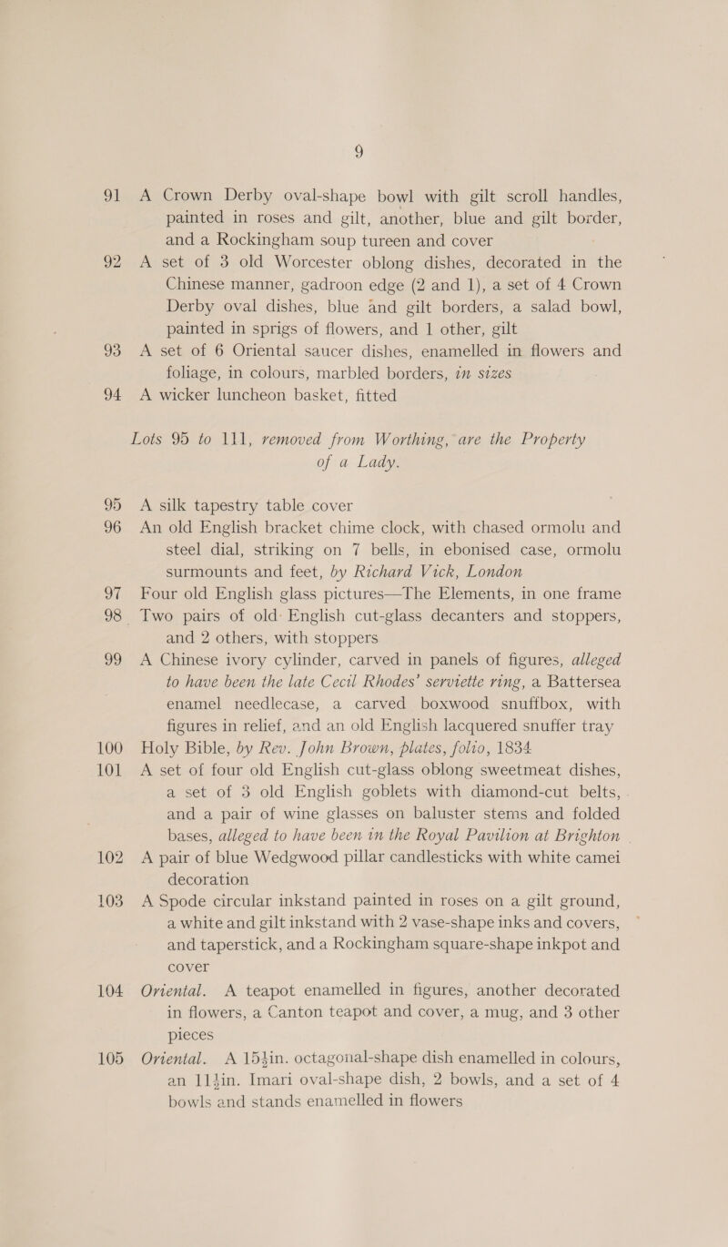 91 A Crown Derby oval-shape bowl with gilt scroll handles, painted in roses and gilt, another, blue and gilt border, and a Rockingham soup tureen and cover 92 &lt;A set of 3 old Worcester oblong dishes, decorated in the Chinese manner, gadroon edge (2 and 1), a set of 4 Crown Derby oval dishes, blue and gilt borders, a salad bowl, painted in sprigs of flowers, and 1 other, gilt 93 A set of 6 Oriental saucer dishes, enamelled in flowers and foliage, in colours, marbled borders, 7 sizes 94 A wicker luncheon basket, fitted Lots 95 to 111, removed from Worthing, are the Property of a Lady. 95 A silk tapestry table cover 96 An old English bracket chime clock, with chased ormolu and steel dial, striking on 7 bells, in ebonised case, ormolu surmounts and feet, by Richard Vick, London 97 Four old English glass pictures—The Elements, in one frame 98 Two pairs of old: English cut-glass decanters and stoppers, and 2 others, with stoppers 99 A Chinese ivory cylinder, carved in panels of figures, alleged to have been the late Cecil Rhodes’ serviette ring, a Battersea enamel needlecase, a carved boxwood snuffbox, with figures in relief, and an old English lacquered snuffer tray 100 Holy Bible, by Rev. John Brown, plates, folio, 1834 101 A set of four old English cut-glass oblong sweetmeat dishes, a set of 3 old English goblets with diamond-cut belts, . and a pair of wine glasses on baluster stems and folded bases, alleged to have been in the Royal Pavilion at Brighton | 102 A pair of blue Wedgwood pillar candlesticks with white camei decoration 103 A Spode circular inkstand painted in roses on a gilt ground, a white and gilt inkstand with 2 vase-shape inks and covers, and taperstick, and a Rockingham square-shape inkpot and cover 104 Oviental. A teapot enamelled in figures, another decorated in flowers, a Canton teapot and cover, a mug, and 3 other pieces 105 Oriental. A 154in. octagonal-shape dish enamelled in colours, an 1ldin. Imari oval-shape dish, 2 bowls, and a set of 4 bowls and stands enamelled in flowers