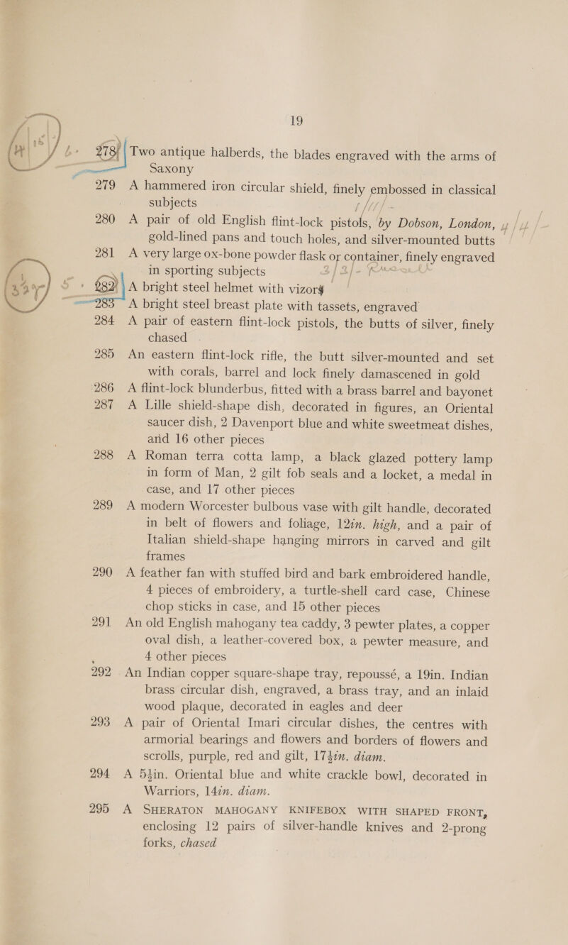 273; Two antique halberds, the blades engraved with the arms of 7 Saxony 279 A hammered iron circular shield, Sey i in classical subjects  gold-lined pans and touch holes, and silver-mounted butts — A very large ox-bone powder flask OF ae ane og engraved in sporting subjects _ A bright steel helmet with vizorg A bright steel breast plate with tassets, engraved 284 A pair of eastern flint-lock pistols, the butts of silver, finely chased 285 An eastern flint-lock rifle, the butt silver-mounted and set with corals, barrel and lock finely damascened in gold 286 A flint-lock blunderbus, fitted with a brass barrel and bayonet 287 A Lille shield-shape dish, decorated in figures, an Oriental saucer dish, 2 Davenport blue and white sweetmeat dishes, arid 16 other pieces 288 A Roman terra cotta lamp, a black glazed pottery lamp in form of Man, 2 gilt fob seals and a locket, a medal in case, and 17 other pieces 289 A modern Worcester bulbous vase with gilt handle, decorated in belt of flowers and foliage, 12in. high, and a pair of Italian shield-shape hanging mirrors in carved and gilt frames 290 <A feather fan with stuffed bird and bark embroidered handle, 4 pieces of embroidery, a turtle-shell card case, Chinese chop sticks in case, and 15 other pieces 291 An old English mahogany tea caddy, 3 pewter plates, a copper oval dish, a leather-covered box, a pewter measure, and ; 4 other pieces 292 An Indian copper square-shape tray, repoussé, a 19in. Indian brass circular dish, engraved, a brass tray, and an inlaid wood plaque, decorated in eagles and deer 293 A pair of Oriental Imari circular dishes, the centres with armorial bearings and flowers and borders of flowers and scrolls, purple, red and gilt, 174m. diam. 294 <A 5hin. Oriental blue and white crackle bowl, decorated in Warriors, 142”. diam. 295 A SHERATON MAHOGANY KNIFEBOX WITH SHAPED FRONT, enclosing 12 pairs of silver-handle knives and 2-prong forks, chased 
