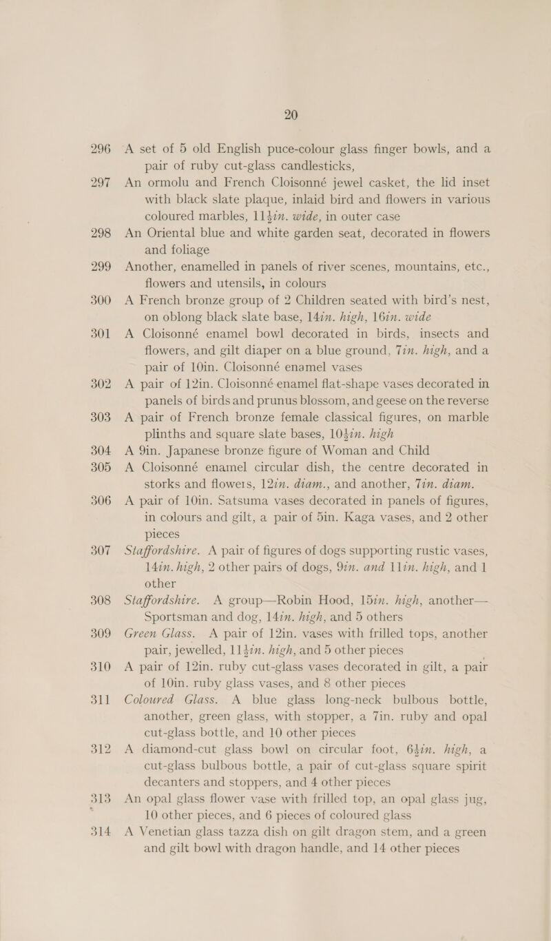 297 298 306 307 308 314 20 pair of ruby cut-glass candlesticks, An ormolu and French Cloisonné jewel casket, the lid inset with black slate plaque, inlaid bird and flowers in various coloured marbles, 11472”. wide, in outer case An Oriental blue and white garden seat, decorated in flowers and foliage | Another, enamelled in panels of river scenes, mountains, etc., flowers and utensils, in colours A French bronze group of 2 Children seated with bird’s nest, on oblong black slate base, 147m. high, 161m. wide A Cloisonné enamel bowl decorated in birds, insects and flowers, and gilt diaper on a blue ground, 77m. high, and a pair of 10in. Cloisonné enamel vases A pair of 12in. Cloisonné enamel flat-shape vases decorated in panels of birds and prunus blossom, and geese on the reverse A pair of French bronze female classical figures, on marble plinths and square slate bases, 104¢n. high A 9in. Japanese bronze figure of Woman and Child A Cloisonné enamel circular dish, the centre decorated in storks and flowers, 127”. diam., and another, Tin. diam. A pair of 10in. Satsuma vases decorated in panels of figures, in colours and gilt, a pair of 5in. Kaga vases, and 2 other pieces Staffordshire. A pair of figures of dogs supporting rustic vases, 147n. high, 2 other pairs of dogs, 91n. and 1lin. high, and 1 other Staffordshire. A group—Robin Hood, 15in. high, another— Sportsman and dog, 14in. high, and 5 others Green Glass. A pair of 12in. vases with frilled tops, another pair, jewelled, 1l4¢n. high, and 5 other pieces . A pair of 12in. ruby cut-glass vases decorated in gilt, a pair of 10in. ruby glass vases, and 8 other pieces Coloured Glass. A blue glass long-neck bulbous bottle, another, green glass, with stopper, a 7in. ruby and opal cut-glass bottle, and 10 other pieces A diamond-cut glass bowl on circular foot, 647. high, a cut-glass bulbous bottle, a pair of cut-glass square spirit decanters and stoppers, and 4 other pieces An opal glass flower vase with frilled top, an opal glass jug, 10 other pieces, and 6 pieces of coloured glass A Venetian glass tazza dish on gilt dragon stem, and a green and gilt bowl with dragon handle, and 14 other pieces