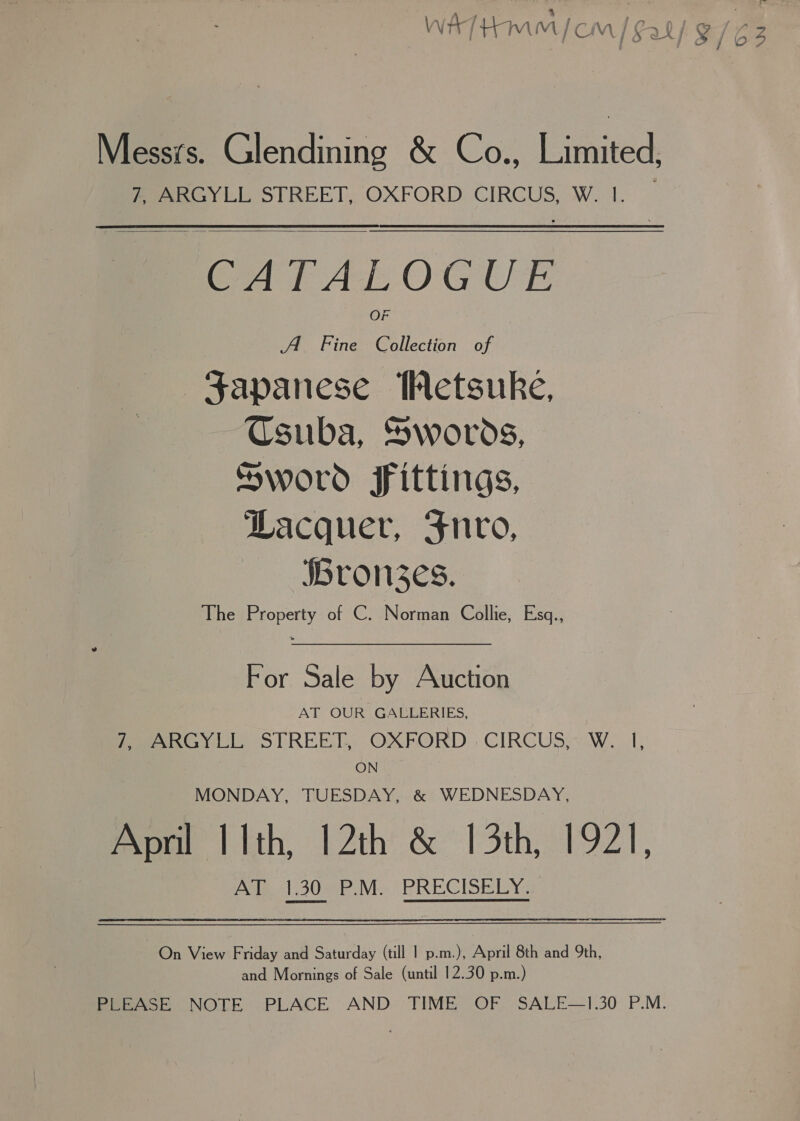 Messrs. Glendining &amp; Co., Limited, ean y LL STREET, OXFORD. CIRCUS, W. 1.  CATALOGUE A Fine Collection of Sapanese Wetsuke, Csuba, Swords, Sword fittings, Dacquer, Fnvo, jbron3zes. The Property of C. Norman Collie, Esq., For Sale by Auction AT OUR GALLERIES, fee RGYLL STREET, OXFORD. CIRCUS; WwW. I, ON MONDAY, TUESDAY, &amp; WEDNESDAY, April Ith, 12th &amp; 13th, 1921, Ae 30 PM PRECISELY On View Friday and Saturday (till 1 p.m.), April 8th and 9th, and Mornings of Sale (until 12.30 p.m.)