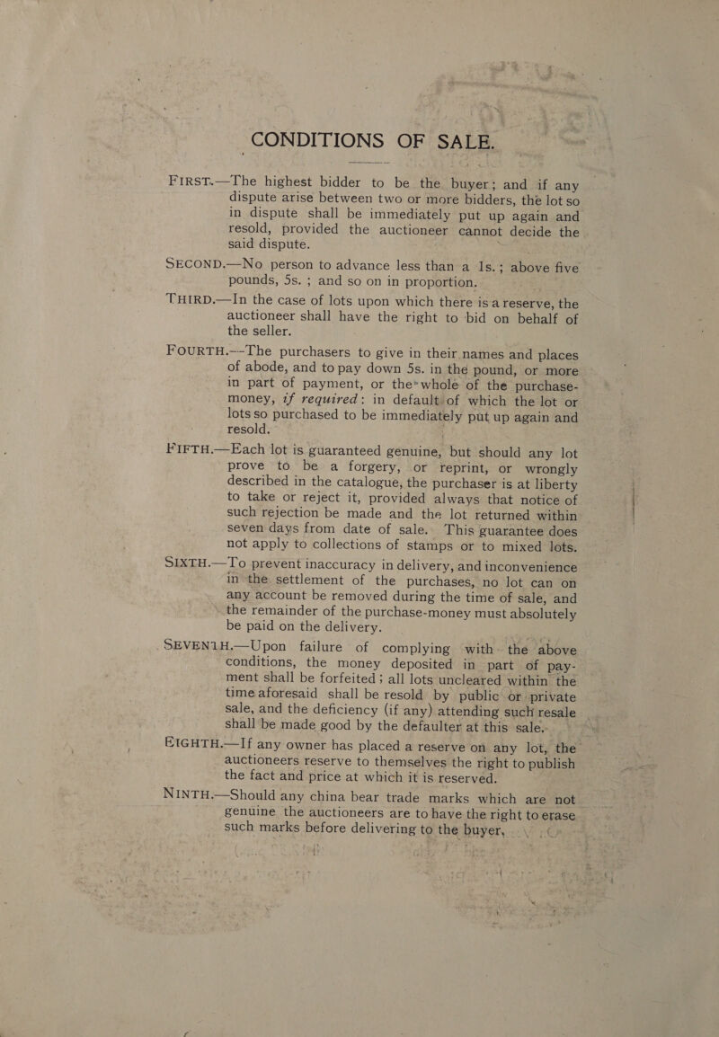 CONDITIONS OF SALE. FIRST.—The highest bidder to be the buyer; and if any dispute arise between two or more bidders, the lot so in dispute shall be immediately put up again and resold, provided the auctioneer cannot decide the said dispute. SECOND.—No person to advance less than a 1s.; above five pounds, 5s. ; and so on in proportion. THIRD.—In the case of lots upon which there is a reserve, the auctioneer shall have the right to bid on behalf of the seller. FOURTH.—-The purchasers to give in their names and places of abode, and to pay down 5s. in the pound, or more in part of payment, or the*whole of the purchase- money, 1f required: in default of which the lot or lots so purchased to be immediately put up again and resold. FIFTH.—Each lot is guaranteed genuine, but should any lot prove to be a forgery, or reprint, or wrongly described in the catalogue, the purchaser is at liberty to take or reject it, provided always that notice of such rejection be made and the lot returned within seven days from date of sale. This guarantee does not apply to collections of stamps or to mixed lots. SIXTH.—To prevent inaccuracy in delivery, and inconvenience in the settlement of the purchases, no lot can on any account be removed during the time of sale, and the remainder of the purchase-money must absolutely be paid on the delivery. SEVEN1H,—Upon failure of complying with~ the above conditions, the money deposited in part of pay- ment shall be forfeited; all lots uncleared within the time aforesaid shall be resold by public or. private sale, and the deficiency (if any) attending such resale shall be made good by the defaulter at this sale. EIGHTH.—If any owner has placed a reserve on any lot, the auctioneers reserve to themselves the right to publish the fact and price at which it is reserved. NINTH.—Should any china bear trade marks which are not. genuine the auctioneers are to have the right to erase such marks before delivering to the buyer,