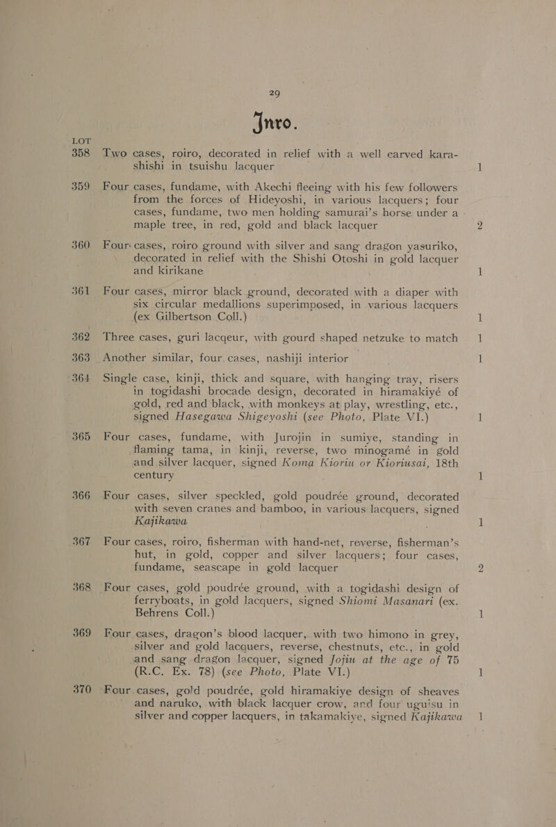 358 359 360 361 362 363 364 365 366 367 368 369 370 29 Jnvo. Two cases, roiro, decorated in relief with a well earved kara- shishi in tsuishu lacquer Four cases, fundame, with Akechi fleeing with his few followers from the forces of Hideyoshi, in various lacquers; four cases, fundame, two men holding samurai’s horse under a - maple tree, in red, gold and black lacquer Four: cases, roiro ground with silver and sang dragon yasuriko, decorated in relief with the Shishi Otoshi in gold lacquer and kirikane Four cases, mirror black ground, decorated with a diaper with six circular medallions superimposed, in various lacquers (ex Gilbertson Coll.) Three cases, guri lacqeur, with gourd shaped netzuke to match Another similar, four. cases, nashiji interior Single case, kinji, thick and square, with hanging tray, risers in togidashi brocade design, decorated in hiramakiyé of gold, red and black, with monkeys at play, wrestling, etc., signed Hasegawa Shigeyoshi (see Photo, Plate VI.) Four cases, fundame, with Jurojin in sumiye, standing in flaming tama, in kinji, reverse, two minogamé in gold and silver lacquer, signed Koma Kioriu or Kioriusai, 18th century, Four cases, silver speckled, gold poudrée ground, decorated with seven cranes and bamboo, in various lacquers, signed Kajitkawa. Four cases, roiro, fisherman with hand-net, reverse, fisherman’s hut, in gold, copper and silver lacquers; four cases, fundame, seascape in gold lacquer Four cases, gold poudrée ground, with a togidashi design of ferryboats, in gold lacquers, signed Shiomi Masanari (ex. Behrens Coll.) | Four cases, dragon’s blood lacquer, with two himono in grey, silver and gold lacquers, reverse, chestnuts, etc., in gold and sang dragon lacquer, signed Jojiw at the age of 75 (R.C. Ex. 78) (see Photo, Plate VI.) Four cases, gold poudrée, gold hiramakiye design of sheaves and naruko, with black lacquer crow, and four uguisu in silver and copper lacquers, in takamakiye, signed Kajikawa