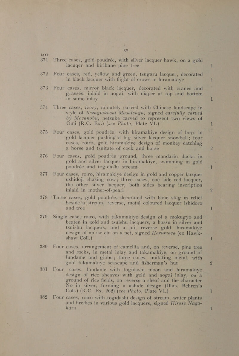 371 372 374 376 377 379 380 381 382 30 Three cases, gold poudrée, with silver lacquer hawk, on a gold lacuger and kirikane pine tree Four cases, red, yellow and’ green, tsugaru lacquer, decorated in black lacquer with flight of crows in hiramakiye Four cases, mirror black lacquer, decorated with cranes and grasses, inlaid in aogai, with diaper at top and bottom in same inlay Three cases, tvory, minutely carved with Chinese landscape in style of Kwagiokusai Masatsugu, signed carefully carved by Masanobu, netzuke carved to represent two views of Omi (R.C.- Ex.) (see Photo, Plate VI.) Four cases, gold poudrée, with hiramakiye design of boys in gold lacquer pushing a big silver lacquer snowball; four cases, roiro, gold hiramakiye design of monkey catching a horse and tsuitate of cock and horse Four cases, gold poudrée ground, three mandarin ducks in gold and silver lacquer in hiramakiye, swimming in gold poudrée and togidashi stream Four cases, roiro, hiramakiye design in gold and copper lacquer ushidoji chasing cow; three cases, one side red lacquer, the other silver lacquer, both sides bearing inscription inlaid in mother-of-pearl Three cases, gold poudrée, decorated with bone stag in relief beside’a stream, reverse, metal coloured lacquer ishidoro and tree Single case, roiro, with takamakiye design of a mokugyo and beaten in gold and tsuishu lacquers, a hossu in silver and tsuishu lacquers, and a jui, reverse gold hiramakiye design of an ise ebi on a net, signed Harumasa (ex Hawk- shaw Coll.) Four cases, arrangement of camellia and, on reverse, pine tree and rocks, in metal inlay and takamakiye, on ground of fundame and giobu; three cases, imitating metal, with gold takamakiye seascape and fisherman’s hut Four cases, fundame with togidashi moon and hiramakiye design of rice sheaves with gold and aogai inlay, on a ground of rice fields, on reverse a sheaf and the character No in silver, forming a ashide design (Illus. Behren’s Coll.) (R.C. Ex. 262) (see Photo, Plate VI.) Four cases, roiro with .togidashi design of stream, water plants and fireflies in various gold lacquers, signed Hirose Naga- hava . Me bi