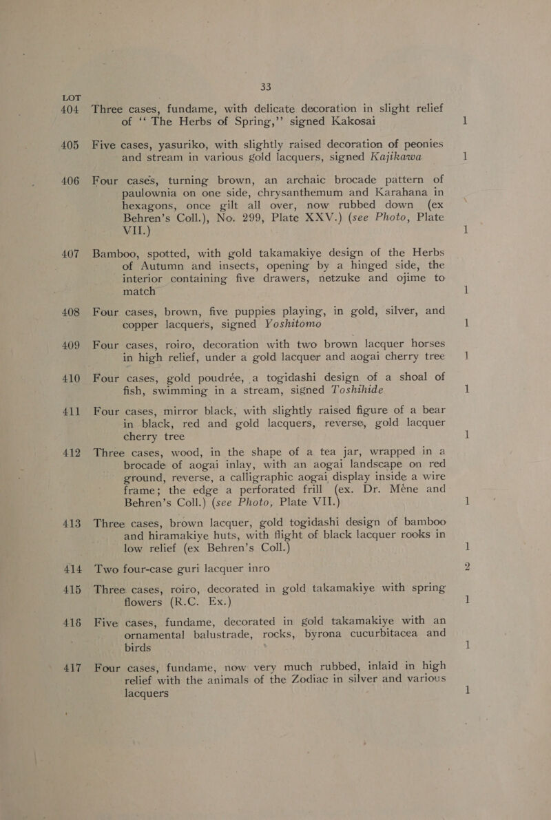 404 405 406 407 408 409 410 411 412 413 414 415 416 417 33 Three cases, fundame, with delicate decoration in slight relief of ‘‘ The Herbs of Spring,’’ signed Kakosai Five cases, yasuriko, with slightly raised decoration of peonies and stream in various gold lacquers, signed Kajikawa Four cases, turning brown, an archaic brocade pattern of paulownia on one side, chrysanthemum and Karahana in hexagons, once gilt all over, now rubbed down (ex Behren’s Coll.), No. 299, Plate XXV.) (see Photo, Plate VIL.) Bamboo, spotted, with gold takamakiye design of the Herbs | of Autumn and insects, opening by a hinged side, the interior containing five drawers, netzuke and ojime to match Four cases, brown, five puppies playing, in gold, silver, and copper lacquers, signed Yoshitomo Four cases, roiro, decoration with two brown lacquer horses in high relief, under a gold lacquer and aogai cherry tree Four cases, gold poudrée, a togidashi design of a shoal of fish, swimming in a stream, signed Toshihide Four cases, mirror black, with slightly raised figure of a bear in black, red and gold lacquers, reverse, gold lacquer cherry tree Three cases, wood, in the shape of a tea jar, wrapped in a brocade of aogai inlay, with an aogai landscape on red ground, reverse, a calligraphic aogai display inside a wire frame; the edge a perforated frill (ex. Dr. Meéne and Behren’s Coll.) (see Photo, Plate VII.) Three cases, brown lacquer, gold togidashi design of bamboo and hiramakiye huts, with flight of black lacquer rooks in low relief (ex Behren’s Coll.) Two four-case guri lacquer inro flowers (R.C. Ex.) Five cases, fundame, decorated in gold takamakiye with an ornamental balustrade, rocks, byrona cucurbitacea and birds Four cases, fundame, now very much rubbed, inlaid in high relief with the animals of the Zodiac in silver and various lacquers