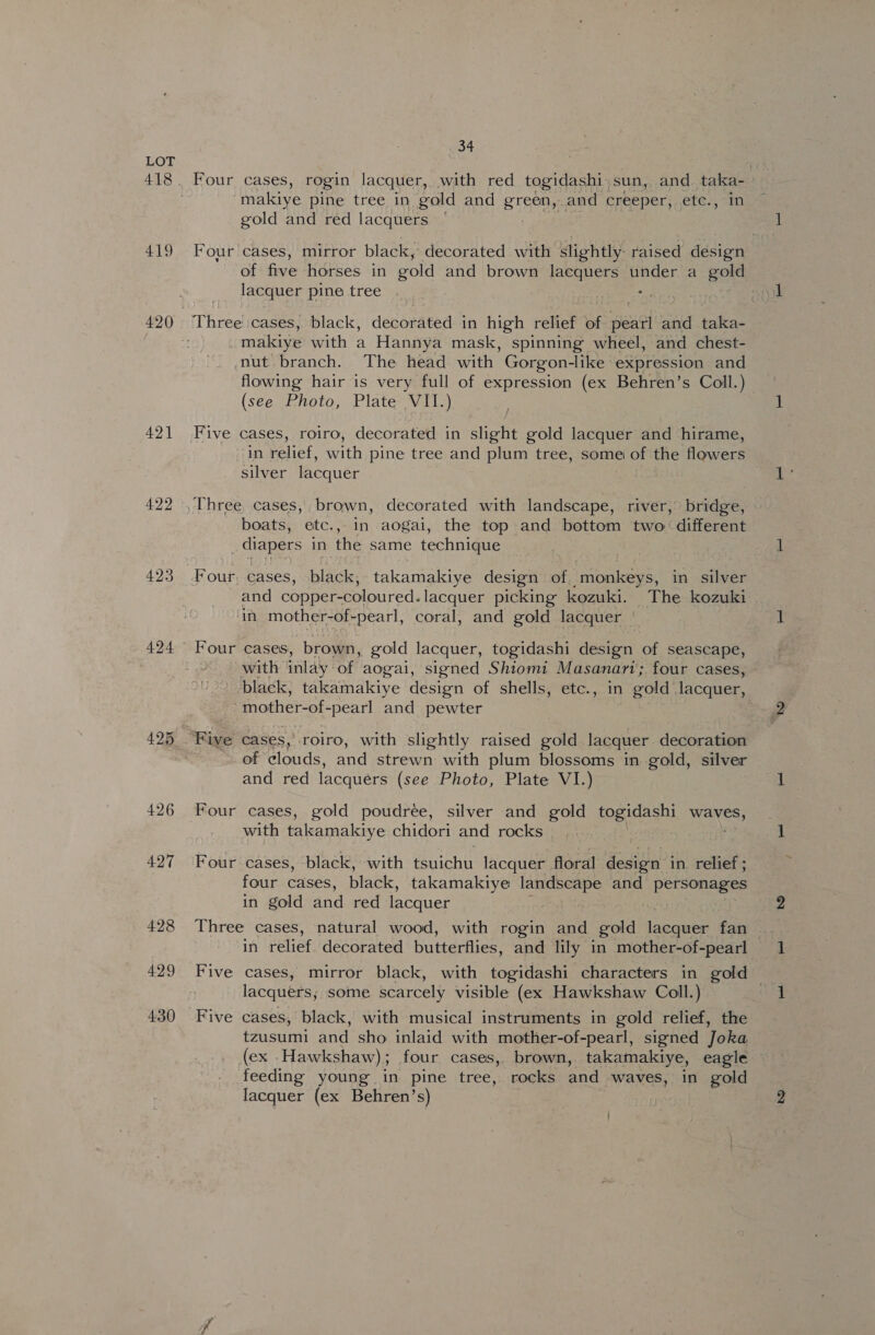 418 419 421 422 423 424 426 427 428 429 430 34 makiye pine tree in gold and Brecon and creeper, etc., gold and red lacquers ‘ Four cases, mirror black, decorated with slightly. raised design of five ‘horses in gold and brown lacquers under. a gole lacquer pine tree . . makiye with a Hannya mask, spinning wheel, and chest- nut. branch. The head with Gorgon-like | expression and flowing hair is very full of expression (ex Behren’s Coll.) (see Photo, Plate VII.) Five cases, roiro, decorated in slight gold lacquer and hirame, in relief, with pine tree and plum tree, some of the flowers silver lacquer Three, cases, brown, decorated with landscape, river, bridge, boats, etc., in aogai, the top and bottom two: different diapers in the same technique Four, cases, black, takamakiye design of. monkeys, in silver and copper-coloured.lacquer picking kozuki. The kozuki in mother-of-pearl, coral, and gold lacquer | Four cases, brown, gold lacquer, togidashi design of seascape, : with inlay of aogai, signed Shiomi Masanari; four cases, ‘black, takamakiye design of shells, etc., in gold lacquer, mother-of- -pearl and pewter of clouds, and strewn with plum blossoms in gold, silver and red lacquers (see Photo, Plate VI.) Four cases, gold poudree, silver and gold ioeidash waves, with takamakiye chidori and rocks Four cases, black, with tsuichu lacquer floral design in. relief ; four cases, black, takamakiye landscape and personages in gold and red lacquer in relief. decorated butterflies, and lily in mother-of-pearl Five cases, mirror black, with togidashi characters in gold . lacquers; some scarcely visible (ex Hawkshaw Coll.) Five cases, black, with musical instruments in gold relief, the tzusumi and sho inlaid with mother-of-pearl, signed Joka (ex Hawkshaw); four cases, brown, takamakiye, eagle feeding young in pine tree, rocks and waves, in gold lacquer (ex Behren’s)