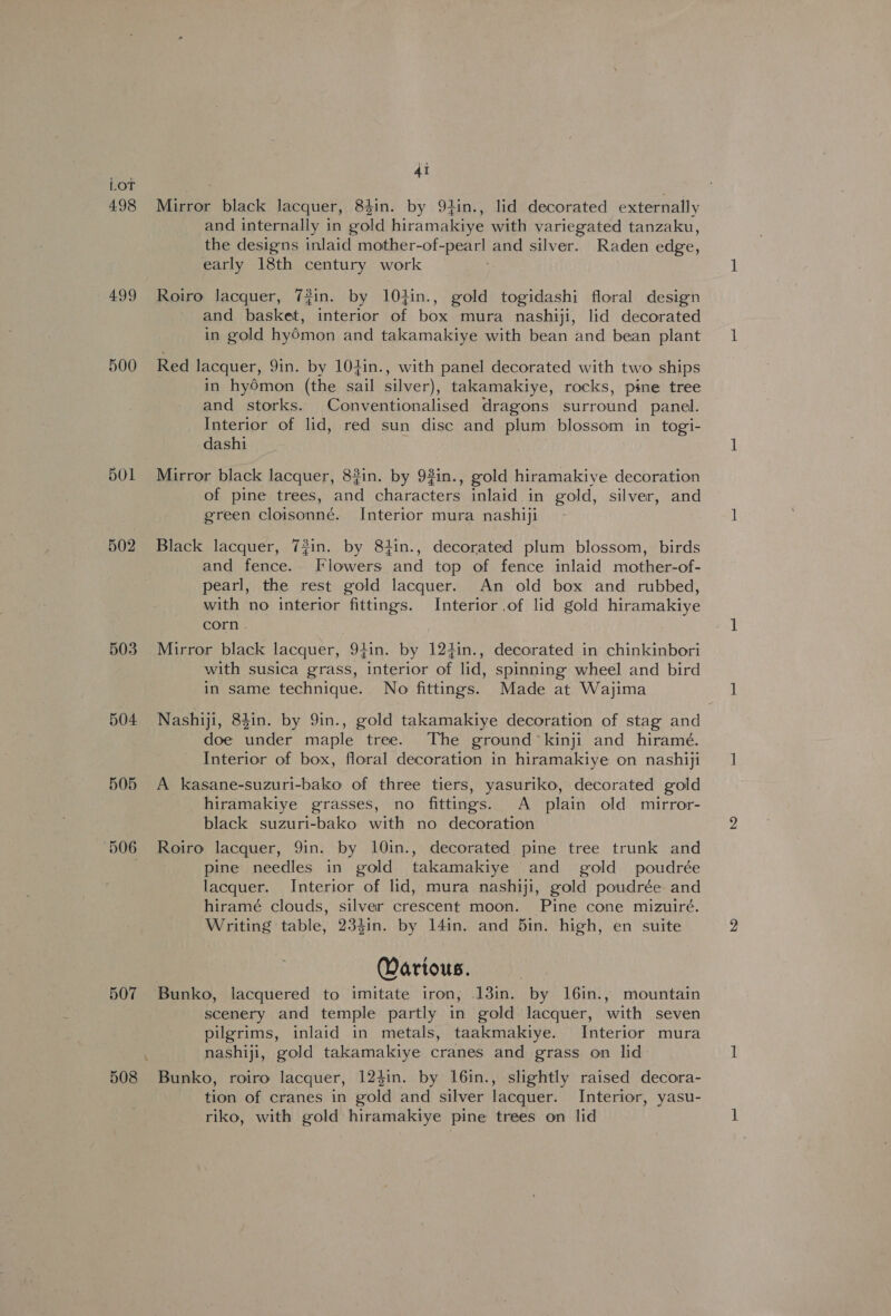 498 499 500 bO1 502 503 504 505 506 507 4i Mirror black lacquer, 8$in. by 94in., lid decorated externally and internally in Said hiramakiye with variegated tanzaku, the designs inlaid mother-of- peel and silver. Raden edge, early 18th century work Roiro lacquer, 7#in. by 104in., gold togidashi floral design and basket, interior of box mura nashiji, lid decorated in gold hy6mon and takamakiye with bean and bean plant Red lacquer, 91n. by 104in., with panel decorated with two ships in hyOmon (the sail silver), takamakiye, rocks, pine tree and storks. Conventionalised dragons surround panel. Interior of lid, red sun disc and plum blossom in togi- dashi Mirror black lacquer, 8#in. by 9in., gold hiramakiye decoration of pine trees, and characters inlaid in gold, silver, and green cloisonné. Interior mura nashiji Black lacquer, 73in. by 84in., decorated plum blossom, birds and fence. Flowers and top of fence inlaid mother-of- pearl, the rest gold lacquer. An old box and rubbed, with no interior fittings. Interior of lid gold hiramakiye corn . Mirror black lacquer, 94in. by 124in., decorated in chinkinbori with susica grass, interior of lid, spinning wheel and bird in same technique. No fittings. Made at Wajima Nashiji, 84in. by 9in., gold takamakiye decoration of stag and doe under maple tree. The ground’ kinji and hiramé. Interior of box, floral decoration in hiramakiye on nashiji A kasane-suzuri-bako of three tiers, yasuriko, decorated gold hiramakiye grasses, no fittings. A plain old mirror- black suzuri-bako with no decoration Roiro lacquer, 9in. by 10in., decorated pine tree trunk and pine needles in gold takamakiye and gold poudrée lacquer. Interior of lid, mura nashiji, gold poudrée and hiramé clouds, silver crescent moon. Pine cone mizuiré. Writing table, 234in. by 14in. and 5in. high, en suite Wartous. Bunko, lacquered to imitate iron, 13in. by 16in., mountain scenery and temple partly in gold lacquer, with seven pilgrims, inlaid in metals, taakmakiye. Interior mura nashiji, gold takamakiye cranes and grass on lid Bunko, roiro lacquer, 124in. by 16in., slightly raised decora- tion of cranes in gold and silver lacquer. Interior, yasu- riko, with gold hiramakiye pine trees on lid