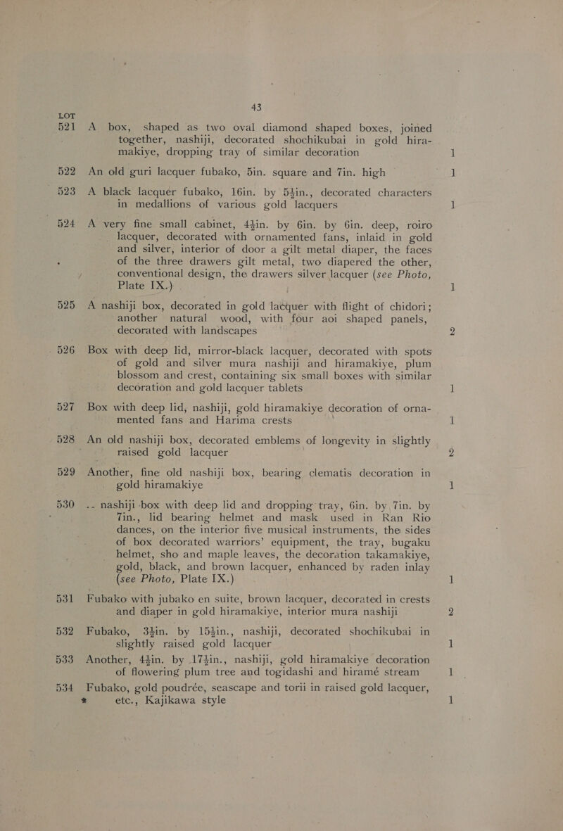525 . 526 527 529 530 43 A box, shaped as two oval diamond shaped boxes, joined together, nashiji, decorated shochikubai in gold _hira- makiye, dropping tray of similar decoration An old guri lacquer fubako, 5in. square and Tin. high A black lacquer fubako, 16in. by 54in., decorated characters in medallions of various gold lacquers A very fine small cabinet, 44in. by 6in. by 6in. deep, roiro _ lacquer, decorated with ornamented fans, inlaid in gold and silver, interior of door a gilt metal diaper, the faces of the three drawers gilt metal, two diapered the other, conventional design, the drawers silver lacquer (see Photo, Plate IX.) | A nashiji box, decorated in gold lacquer with flight of chidori; another natural wood, with four aoi shaped panels, decorated with landscapes Box with deep lid, mirror-black lacquer, decorated with spots of gold and silver mura nashiji and hiramakiye, plum blossom and crest, containing six small boxes with similar decoration and gold lacquer tablets Box with deep lid, nashiji, gold hiramakiye decoration of orna- mented fans and Harima crests An old nashiji box, decorated emblems of longevity in slightly raised gold lacquer Another, fine old nashiji box, bearing clematis decoration in gold hiramakiye .~ nashiji box with deep lid and dropping tray, 6in. by, Tin. by vin., lid bearing helmet and mask used in Ran Rio dances, on the interior five musical instruments, the sides of box decorated warriors’ equipment, the tray, bugaku helmet, sho and maple leaves, the decoration takamakiye, gold, black, and brown lacquer, enhanced by raden inlay (see Photo, Plate IX.) Fubako with jubako en suite, brown lacquer, decorated in crests and diaper in gold hiramakiye, interior mura nashiji Fubako, 3hin. by 15hin., nashiji, decorated shochikubai in slightly raised gold lacquer Another, 44in. by 174in., nashiji, gold hiramakiye decoration of flowering plum tree and togidashi and hiramé stream Fubako, gold poudrée, seascape and torii in raised gold lacquer, % etc., Kajikawa style