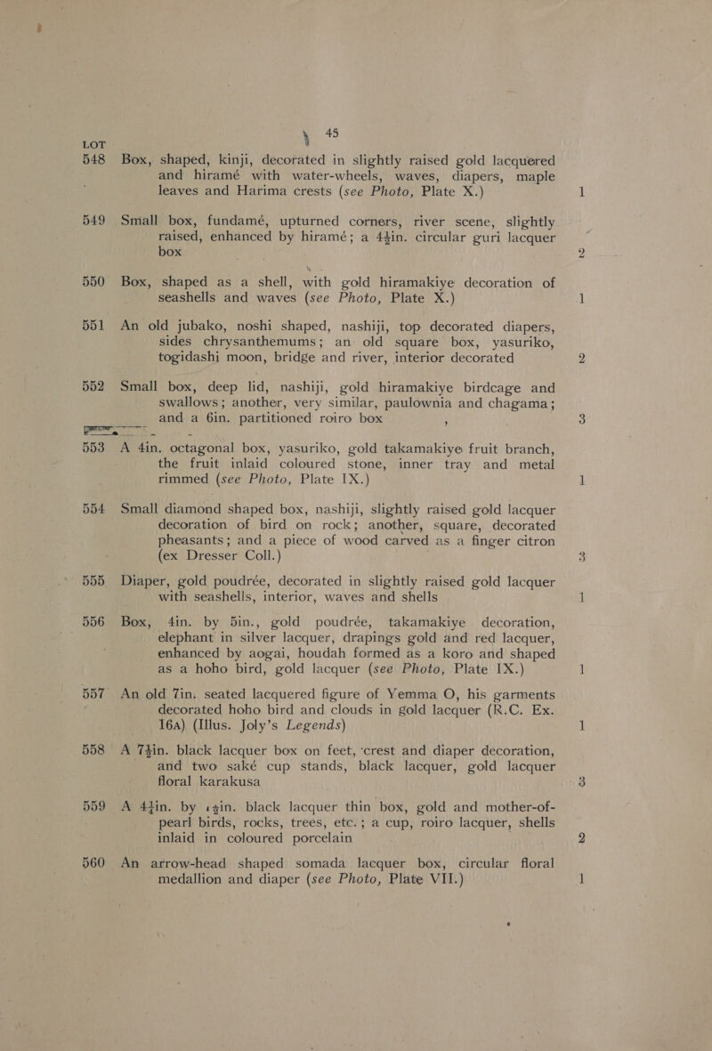 548 B49 550 551 552 , Box, shaped, kinji, decorated in slightly raised gold lacquered and hiramé with water-wheels, waves, diapers, maple leaves and Harima crests (see Photo, Plate X.) Small box, fundamé, upturned corners, river scene, slightly raised, enhanced by hiramé; a 44in. circular guri lacquer box Box, shaped as a shell, with gold hiramakiye decoration of seashells and waves (see Photo, Plate X.) An old jubako, noshi shaped, nashiji, top decorated diapers, sides chrysanthemums; an- old square box, yasuriko, togidashi moon, bridge and river, interior decorated Small box, deep lid, nashiji, gold hiramakiye birdcage and swallows; another, very similar, paulownia and chagama; and a 6in. partitioned roiro box ‘ 554 555 556 558 559 560 the fruit inlaid coloured stone, inner tray and metal rimmed (see Photo, Plate IX.) Small diamond shaped box, nashiji, slightly raised gold lacquer decoration of bird on rock; another, square, decorated pheasants; and a piece of wood carved as a finger citron (ex Dresser Coll.) | Diaper, gold poudrée, decorated in slightly raised gold lacquer with seashells, interior, waves and shells Box, 4in. by 5in., gold poudrée, takamakiye decoration, elephant in silver lacquer, drapings gold and red lacquer, enhanced by aogai, houdah formed as a koro and shaped as a hoho bird, gold lacquer (see Photo, Plate IX.) An old 7in. seated lacquered figure of Yemma O, his garments decorated hoho bird and clouds in gold lacquer (R.C. Ex. 16a) (Illus. Joly’s Legends) A Thin. black lacquer box on feet, ‘crest and diaper decoration, and two saké cup stands, black lacquer, gold lacquer floral karakusa A 44in. by «in. black lacquer thin box, gold and mother-of- pearl birds, rocks, trees, etc.; a cup, roiro lacquer, shells inlaid in coloured porcelain An arrow-head shaped somada lacquer box, circular floral medallion and diaper (see Photo, Plate VII.)