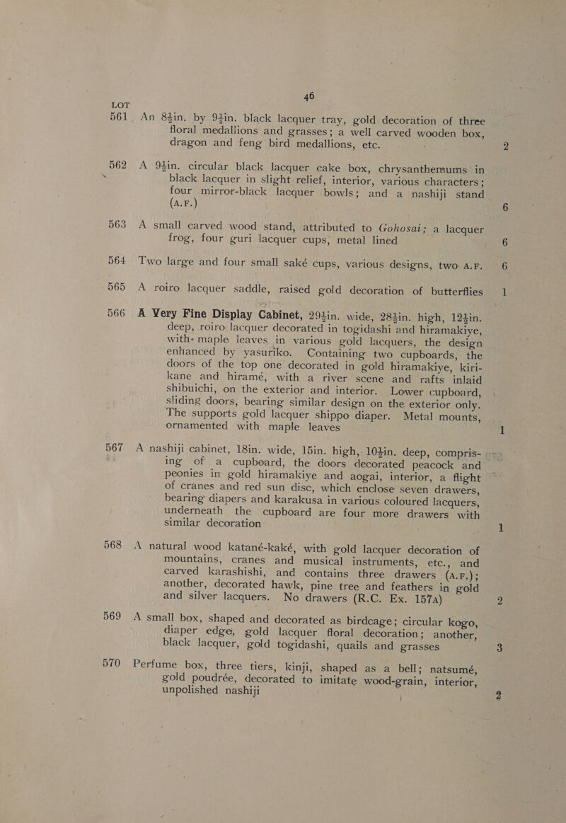567 568 569 46 An 8$in, by 94in. black lacquer tray, gold decoration of three floral medallions and grasses; a well carved wooden box, dragon and feng bird medallions, etc. A 9$in. circular black lacquer cake box, chrysanthemums’ in black lacquer in slight relief, interior, various characters ; four mirror-black lacquer bowls; and a nashiji stand (a.F.) } A small carved wood stand, attributed to Gohosat; a lacquer frog, four guri lacquer cups, metal lined Two large and four small saké cups, various designs, two A.F. A roiro lacquer saddle, raised gold decoration of butterflies A Very Fine Display Cabinet, 293in. wide, 284in. high, 124in. | deep, roiro lacquer decorated in togidashi and hiramakiye, with: maple leaves in various gold lacquers, the design enhanced by yasuriko. Containing two cupboards, the doors of the top one decorated in gold hiramakiye, kiri- kane and hiramé, with a river scene and rafts inlaid shibuichi, on the exterior and interior. Lower cupboard, sliding doors, bearing similar design on the exterior only. The supports gold lacquer shippo diaper. Metal mounts, - ornamented with maple leaves A nashiji cabinet, 18in. wide, 15in. high, 10$in. deep, compris- ing of a cupboard, the doors decorated peacock and peonies im gold hiramakiye and aogai, interior, a flight of cranes and red sun disc, which enclose seven drawers, bearing diapers and karakusa in various coloured lacquers, underneath the cupboard are four more drawers with similar decoration ‘A natural wood katané-kaké, with gold lacquer decoration of mountains, cranes and musical instruments, etc., and carved karashishi, and contains three drawers (A.F.); another, decorated hawk, pine tree and feathers in gold and silver lacquers. No drawers (R.C. Ex. 157a) A small box, shaped and decorated as birdcage; circular kogo, diaper edge, gold lacquer floral decoration; another, black lacquer, gold togidashi, quails and grasses Perfume box, three tiers, kinji, shaped as a bell; natsumé, gold poudrée, decorated to imitate wood-grain, interior, unpolished nashiji ’