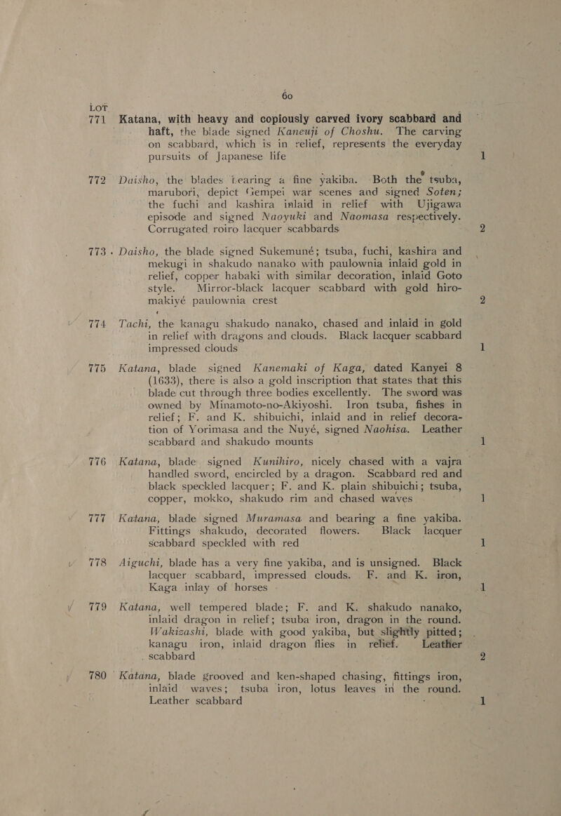 772 774 776 177 778 779 60 Katana, with heavy and copiously carved ivory scabbard and haft, the blade signed Kaneuji of Choshu. The carving on scabbard, which is in relief, represents the everyday pursuits of Japanese life Daisho, the blades tearing a fine yakiba. Both the tsuba, marubori, depict ‘sempei war scenes aud signed Soten; the fuchi and kashira inlaid in relief with Ujigawa episode and signed Naoyuki and Naomasa respectively. Corrugated roiro lacquer scabbards Daisho, the blade signed Sukemuné; tsuba, fuchi, kashira and mekugi in shakudo nanako with paulownia inlaid gold in relief, copper habaki with similar decoration, inlaid Goto style. Mirror-black lacquer scabbard with gold hiro- makiyé paulownia crest Tachi, the kanagu shakudo nanako, chased and inlaid in gold in relief with dragons and clouds. Black lacquer scabbard impressed clouds Katana, blade signed Kanemaki of Kaga, dated Kanyei 8 (1633), there is also a gold inscription that states that this blade cut through three bodies excellently. The sword was owned by Minamoto-no-Akiyoshi. Iron tsuba, fishes in relief; F. and K. shibuichi, inlaid and in relief decora- tion of Yorimasa and the Nuyé, signed Naohisa. Leather scabbard and shakudo mounts Katana, blade signed Kunithiro, nicely chased with a vajra handled sword, encircled by a dragon. Scabbard red and black speckled lacquer; F. and K. plain shibuichi; tsuba, copper, mokko, shakudo rim and chased waves | Katana, blade signed Muramasa and bearing a fine yakiba. Fittings shakudo, decorated flowers. Black lacquer scabbard speckled with red . Aiguchi, blade has a very fine yakiba, and is unsigned. Black lacquer scabbard, impressed clouds. F. and K. iron, Kaga inlay of horses - | Katana, well tempered blade; F. and K. shakudo nanako, inlaid dragon in relief; tsuba iron, dragon in the round. Wakizashi, blade with good yakiba, but slightly pitted; kanagu iron, inlaid dragon flies in relief. Leather . scabbard | Katana, blade grooved and ken-shaped chasing, fittings iron, inlaid waves; tsuba iron, lotus leaves in the round. Leather scabbard ;