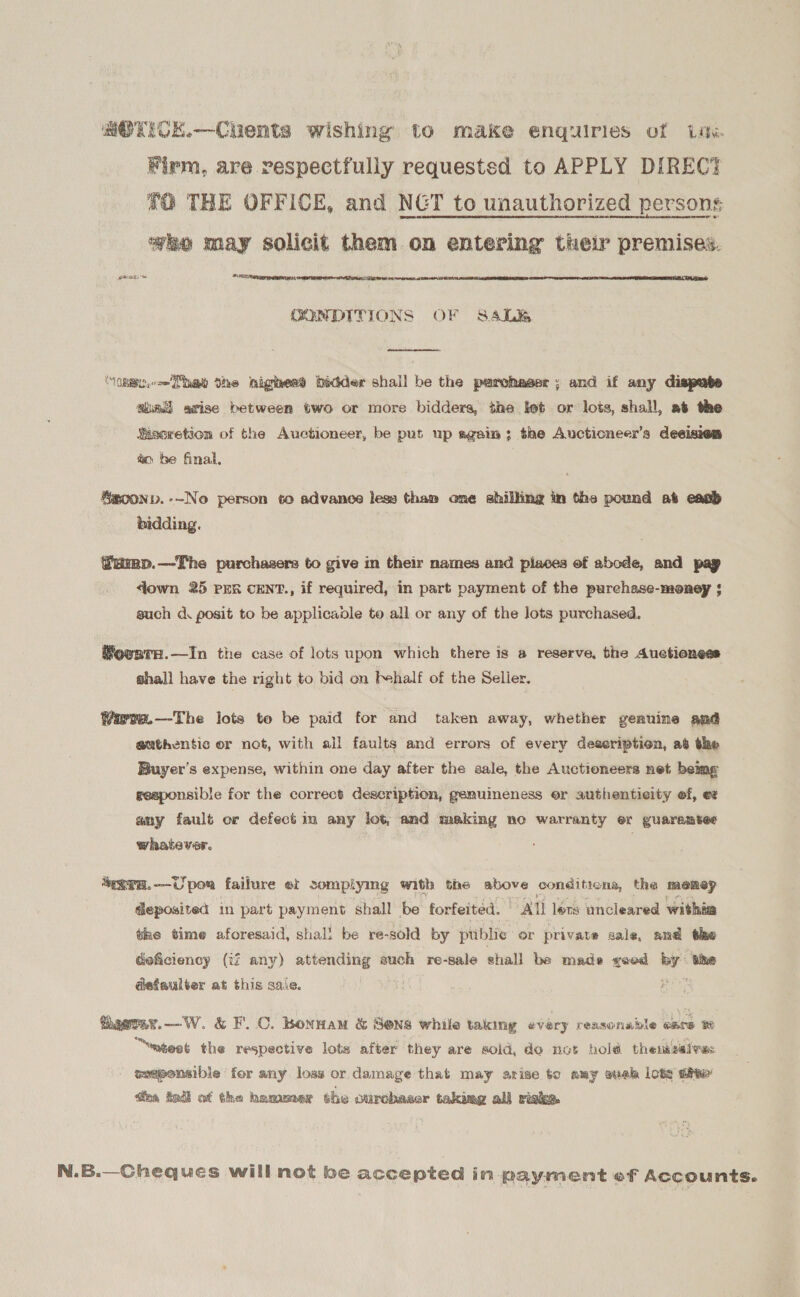 MOTICE.—-Chents wishing to make enquiries of ine Firm, are respectfully requested to APPLY DIREC? 20 THE OFFICE, and NGT to unauthorized persons wo may solicit them. on entering thelr premises. hone ies NEES SrRTRMT YE   CONDITIONS OF SA4LR  “one. =P the nighess bidder shall be the perchaser; and if any dispute aladl grise between two or more bidders, the lot or lots, shall, at the Siseretion of the Auctioneer, be put up again; the Auctioneer’s deeisies ao be final, &amp;goonp.-~No person to advance less than one shilling im the pound at eaab bidding. fump.—The purchagers to give in their names and places of abode, and pay down 25 prs cENT., if required, in part payment of the purchase-money $ such d. posit to be applicable to all or any of the lots purchased. Movara.—tIn the case of lots upon which there is a reserve, the Auctioness shall have the right to bid on Phalf of the Seller. Wirwe.—-The lots to be paid for and taken away, whether genuine and authentic or not, with ail faults and errors of every deseriptien, at the Buyer’s expense, within one day after the sale, the Auctioneers net beimg geaponsible for the correct deacription, genuineness er authenticity ef, et amy fault or defect m any lot, and making no warranty er guaramtes whatever. . *““29E.—Upor failure ef somplying with the above conditions, the memey | deposited in part payment shall be forfeited. Att lovs uncleared within the time aforesaid, shall be re-sold by public or private sale, and the deficiency (if any) peas such re-sale shall be made rood wiih the defaulter at this sale. ats Raeray.—W. &amp; F.C. Bonwam &amp; Sens while taking every reasonable cate “wnteet the respective lots after they are sold, do not hold then seivws wmponsible for any loss or damage that may arise to amy suek lots site’ dea tod of the hammer the ourchaser taking all risk. N.B.—Gheques will not be accepted in payment ef Accounts.