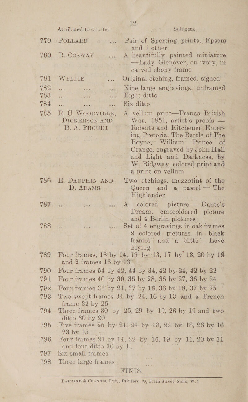 G79 780 781 782 783 784 785 786 788 789 790 791 792 793 7194 795 796 197 798 12 Attributed to or after Subjects. POLLARD ... Pair of Sporting prints, Epsom and J other . R. COSWAY ... A beautifully painted miniature —Lady Glenover, on ivory, in carved ebony frame , WYLLIE ... Original etching, framed. signed — Nine large engravings, unframed Hight ditto cos the eX. Gitte R. C. WOODVILLE, A vellum print—Franeco British DICKERSON AND War, 1651, artist’s’ proc =] B. A. PROUET Roberts and Kitchener Enter- ing Pretoria, The Battle of The Boyne,* Willtam’ Prince of Orange, engraved by John Hall and Light and Darkness, by W. Ridgway, colored: print and a print on vellum . EK. DAUPHIN AND ‘Two etchings, mezzotint of the D. ADAMS Queen and a_ pastel — The Highlander A colored picture — Dante’s Dream, embroidered picture and 4 Berlin pictures _ Set of 4 engravings in oak frames. 2 colored pictures in black frames’ and ‘a_ aitto— Love Flying ‘i Four frames, 18 by 14, 19-by--18, 17 by 13, 20: by 16 and 2 frames 16 by 13° ‘ Four frames 54 by 42, 44 by 34, 42 by. 24, 42 by 22 Four frames 40 by 30,36 by 28, 36 by 27, 36 by 24 Four frames 36 by 21, 37 by 18, 86 by 18, 387 by 25 Two swept frames 34 by 24, 16 by 13 and a French frame 32 by 26° Three frames 80 by 25, 29 by 19, 26 by 19 and two ditto 30 by 20 Five frames 25 by 21, 24 by.-18, 22 by 18, 26 by 16 23 by 15 Four frames 21 by 14, 22 by 16, 19 me 1h 20-by de and four ditto 30 by Ll Six small frames Three large frames ren FINIS. BARNARD &amp; CRANNIS, Lrp,, Printers 36, Frith Street, Soho, W. 1