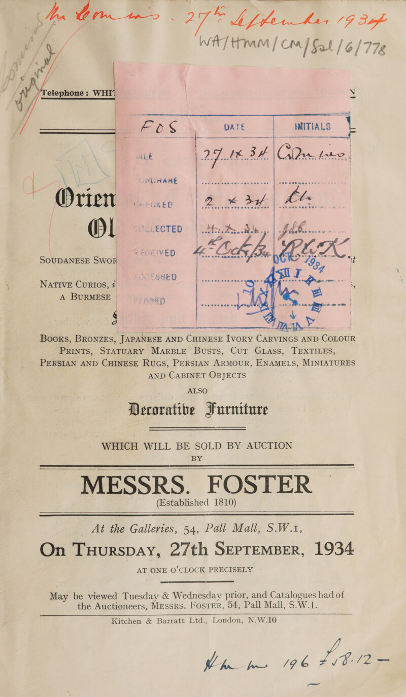 if / WT ttm / Cm | Fat le y 778  elephone: WHI’   -- : =z os fa L€ ; UNGAASE \ \ | rien MerGKkes (ey COLLECTED | SOUDANESE SWOR  A NATIVE CuRIOS, a A BURMESE | ee | | Weta 5! ile nee ea Books, BRONZES, TeaNeee AND CHINESE IVORY Cineinee AND COLOUR Prints, STATUARY MARBLE Busts, Cut GLAss, TEXTILES, PERSIAN AND CHINESE RuGs, PERSIAN ARMOUR, ENAMELS, MINIATURES AND CABINET OBJECTS  ALSO Decorative Furniture WHICH WILL BE SOLD BY AUCTION | BY MESSRS. FOSTER ~ (Established 1810)        At the Galleries, 54, Pall Mall, S.W.1, On Tuurspay, 27th SEPTEMBER, 1934 AT ONE O’CLOCK PRECISELY -  May be viewed Tuesday &amp; Wednesday prior, and Catalogues had of the Auctioneers, Messrs. Foster, 54, Pall Mall, S.W.1. Kitchen &amp; Barratt Ltd., London, N.W.10 ERS HA A L tte oat