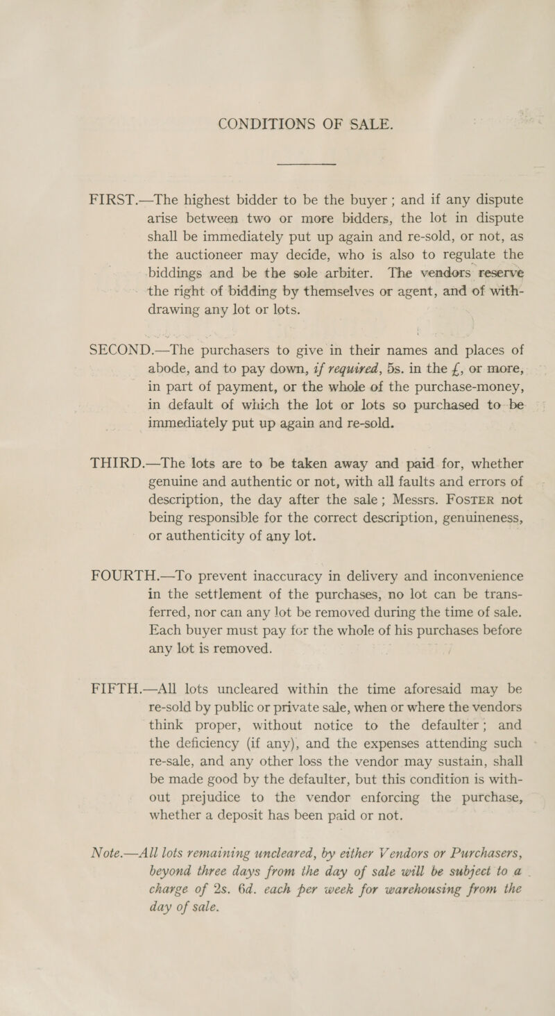 CONDITIONS OF SALE. FIRST.—tThe highest bidder to be the buyer ; and if any dispute arise between two or more bidders, the lot in dispute shall be immediately put up again and re-sold, or not, as the auctioneer may decide, who is also to regulate the biddings and be the sole arbiter. The vendors reserve the right of bidding by themselves or agent, and of with- drawing any lot or lots. SECOND.—The purchasers to give in their names and places of abode, and to pay down, 7f required, 5s. in the {, or more, in part of payment, or the whole of the purchase-money, in default of which the lot or lots so purchased tobe. immediately put up again and re-sold. THIRD.—tThe lots are to be taken away and paid. for, whether genuine and authentic or not, with all faults and errors of description, the day after the sale; Messrs. FosTER not being responsible for the correct description, genuineness, or authenticity of any lot. FOURTH.—To prevent inaccuracy in delivery and inconvenience in the settlement of the purchases, no lot can be trans- ferred, nor can any lot be removed during the time of sale. Each buyer must pay for the whole of his purchases before any lot is removed. | ri FIFTH.—AIl lots uncleared within the time aforesaid may be re-sold by public or private sale, when or where the vendors think proper, without notice to the defaulter; and the deficiency (if any), and the expenses attending such re-sale, and any other loss the vendor may sustain, shall be made good by the defaulter, but this condition is with- out prejudice to the vendor enforcing the purchase, whether a deposit has been paid or not. Note.—All lots remaining unceleared, by either Vendors or Purchasers, beyond three days from the day of sale will be subject to a | charge of 2s. 6d. each per week for warehousing from the day of sale.