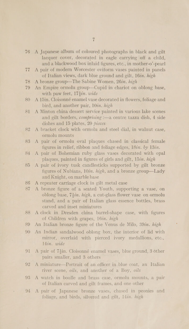 76 93 94 fi A Japanese album of coloured photographs in black and gilt lacquer cover, decorated in eagle carrying off a child, and a blackwood box inlaid figures, etc., in mother-o’-pearl A pair of modern Worcester oviform vases painted in panels of Italian views, dark blue ground and gilt, 16zn. high A bronze group—The Sabine Women, 267n. high An Empire ormolu group—Cupid in chariot on oblong base, with paw feet, 1747n. wide A 15in. Cloisonné enamel vase decorated in flowers, foliage and bird, and another pair, 107m. high A Minton china dessert service painted in various lake scenes and gilt borders, comprising :—a centre tazza dish, 4 side dishes and 15 plates, 20 preces A bracket clock with ormolu and steel dial, in walnut case, ormolu mounts A pair of ormolu oval plaques chased in classical female figures in relief, ribbon and foliage edges, 18¢n. by 13en. A pair of Bohemian ruby glass vases decorated with opal plaques, painted in figures of girls and gilt, 157”. high A pair of ivory tusk candlesticks supported by gilt bronze figures of Nubians, 107n. jigh, and a bronze group—Lady and Knight, on marble base A repeater carriage clock in gilt metal case A bronze figure of a seated Youth, supporting a vase, on oblong base, T4en. high, a cut-glass flower vase on ormolu stand, and a pair of Italian glass essence bottles, brass carved and inset miniatures A clock in Dresden china barrel-shape case, with figures of Children with grapes, l6zn. ligh An Italian bronze figure of the Venus de Milo, 397. high An Indian sandalwood oblong box, the interior of lid with mirror, overlaid with pierced ivory medallions, etc., l4in. wide A pair of 74in. Cloisonné enamel vases, blue ground, 3 other pairs smaller, and 3 others A miniature—Portrait of an officer in.blue coat, an Italian river scene, o#ls, and another of a Boy, ozls A watch in boulle and brass case, ormolu mounts, a pair of Italian carved and gilt frames, and one other A pair of Japanese bronze vases, chased in peonies and foliage, and birds, silvered and gilt, l4in. high