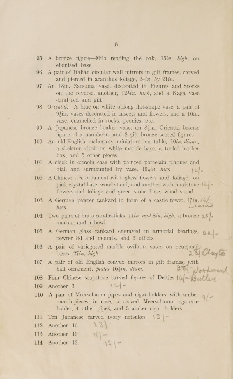 8 95 A bronze figure—Milo rending the oak, 15m. high, on ebonised base 96 A pair of Italian circular wall mirrors in gilt frames, carved and pierced in acanthus foliage, 247m. by 21in. 97 An 18in. Satsuma’ vase, decorated in Figures and Storks on the reverse, another, 124i. high, and a Kaga vase coral red and gilt 98 Oniental. A blue on white oblong flat-shape vase, a pair of 94in. vases decorated in insects and flowers, and a 10in. vase, enamelled in rocks, peonies, etc. 99 A Japanese bronze beaker vase, an 84in. Oriental bronze figure of a mandarin, and 2 gilt bronze seated figures 100 An old English mahogany miniature loo table, 102. diam., a skeleton clock on white marble base, a tooled leather box, and 5 other pieces } 101 A clock in ormolu case with painted porcelain plaques and dial, and surmounted by vase, 1642n. high | 24 102 A Chinese tree ornament with glass flowers and foliage, on pink crystal base, wood stand, and another with hardstone ‘+ / flowers and foliage and green stone base, wood stand 103 A German pewter tankard in form of a castle tower, 177. 16h high Liter 104 Two pairs of brass candlesticks, lle. and 8in. high, a bronze ut. mortar, and a bowl 105 A German glass tankard engraved in armorial bearings, » » - pewter lid and mounts, and 3 others 106 A pair of variegated marble oviform vases on octagonal a bases, 271m. high 2 U Chow bas 107 A pair of old English convex mirrors in gilt frames, with ball ornament, plates 104in. diam. o “W prime Pe. Li 108 Four Chinese soapstone carved figures of Deities | (- xu th, Z 109 Another 3 \r|- 110 A pair of Meerschaum pipes and cigar-holders with amber mouth-pieces, in case, a carved Meerschaum cigarette holder, 4 other pipes, and 3 amber cigar holders &gt; | 4 a 111 Ten Japanese carved ivory netsukes \‘% ~ 112 Another 10 V$\- 113 Another 10